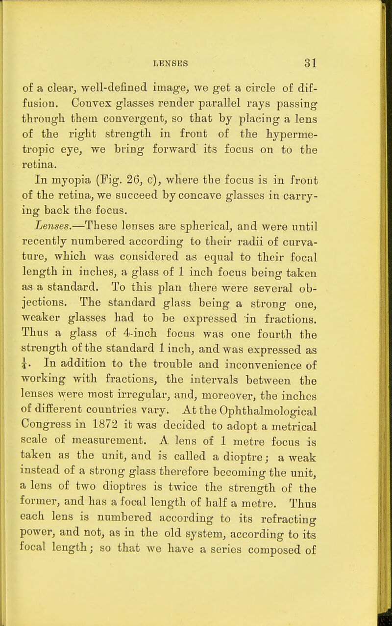 of a clear, well-defined image, we get a circle of dif- fusion. Convex glasses render parallel rays passing through them convergent, so that by placing a lens of the right strength in front of the hyperme- tropic eye, we bring forward its focus on to the retina. In myopia (Fig. 26, c), where the focus is in front of the retina, we succeed by concave glasses in carry- ing back the focus. Lenses.—These lenses are spherical, and were until recently numbered according to their radii of curva- ture, which was considered as equal to their focal length in inches, a glass of 1 inch focus being taken as a standard. To this plan there were several ob- jections. The standard glass being a strong one, weaker glasses had to be expressed in fractions. Thus a glass of 4-inch focus was one fourth the strength of the standard 1 inch, and was expressed as J. In addition to the trouble and inconvenience of working with fractions, the intervals between the lenses were most irregular, and, moreover, the inches of different countries vary. At the Ophthalmological Congress in 1872 it was decided to adopt a metrical scale of measurement. A lens of 1 metre focus is taken as the unit, and is called a dioptre; a weak instead of a strong glass therefore becoming the unit, a lens of two dioptres is twice the strength of the former, and has a focal length of half a metre. Thus each lens is numbered according to its refracting power, and not, as in the old system, according to its focal length; so that we have a series composed of