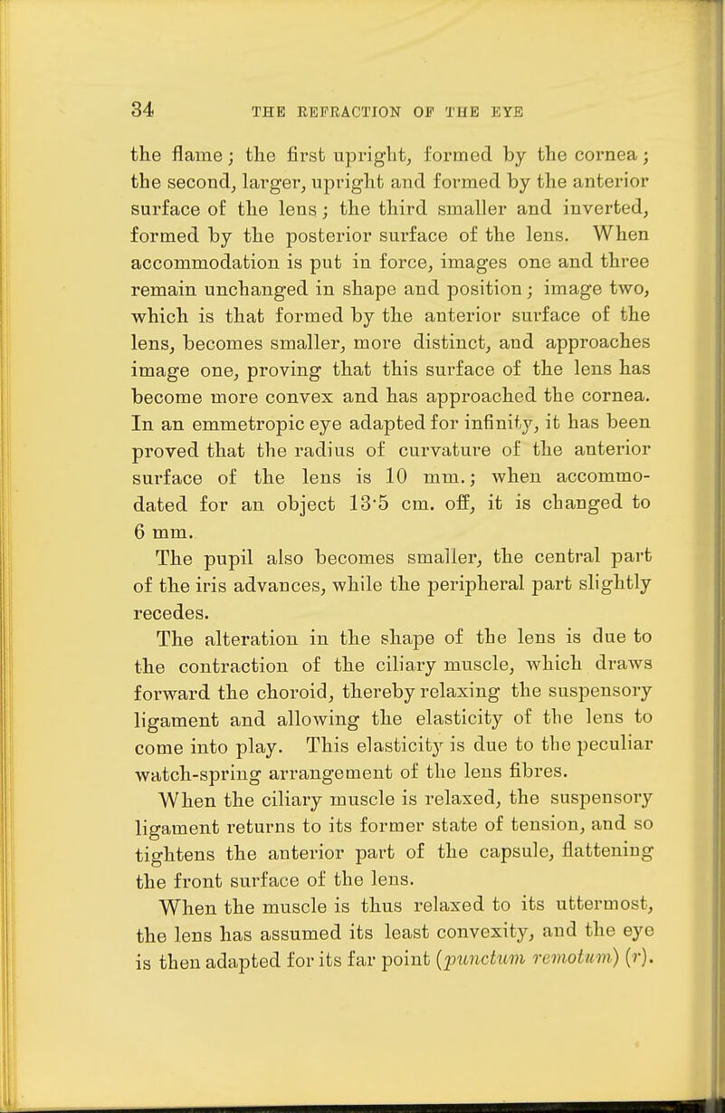 the flame; the first upinght^ formed by the cornea; the second, larger, upright and formed by the anterior surface of the lens; the third smaller and inverted, formed by the posterior surface of the lens. When accommodation is put in force, images one and three remain unchanged in shape and position; image two, which is that formed by the anterior surface of the lens, becomes smaller, more distinct, and approaches image one, proving that this surface of the lens has become more convex and has approached the cornea. In an emmetropic eye adapted for infinity, it has been proved that the radius of curvature of the anterior surface of the lens is 10 mm.; when accommo- dated for an object 13'5 cm. off, it is changed to 6 mm. The pupil also becomes smaller, the central part of the iris advances, while the peripheral part slightly recedes. The alteration in the shape of the lens is due to the contraction of the ciliary muscle, which draws forward the choroid, thereby relaxing the suspensory ligament and allowing the elasticity of tlie lens to come into play. This elasticit}^ is due to the peculiar watch-spring arrangement of the lens fibres. When the ciliary muscle is relaxed, the suspensory ligament returns to its former state of tension, and so tightens the anterior part of the capsule, flattening the front surface of the lens. When the muscle is thus relaxed to its uttermost, the lens has assumed its least convexity, and the eye is then adapted for its far point {punctum remotum) {r).