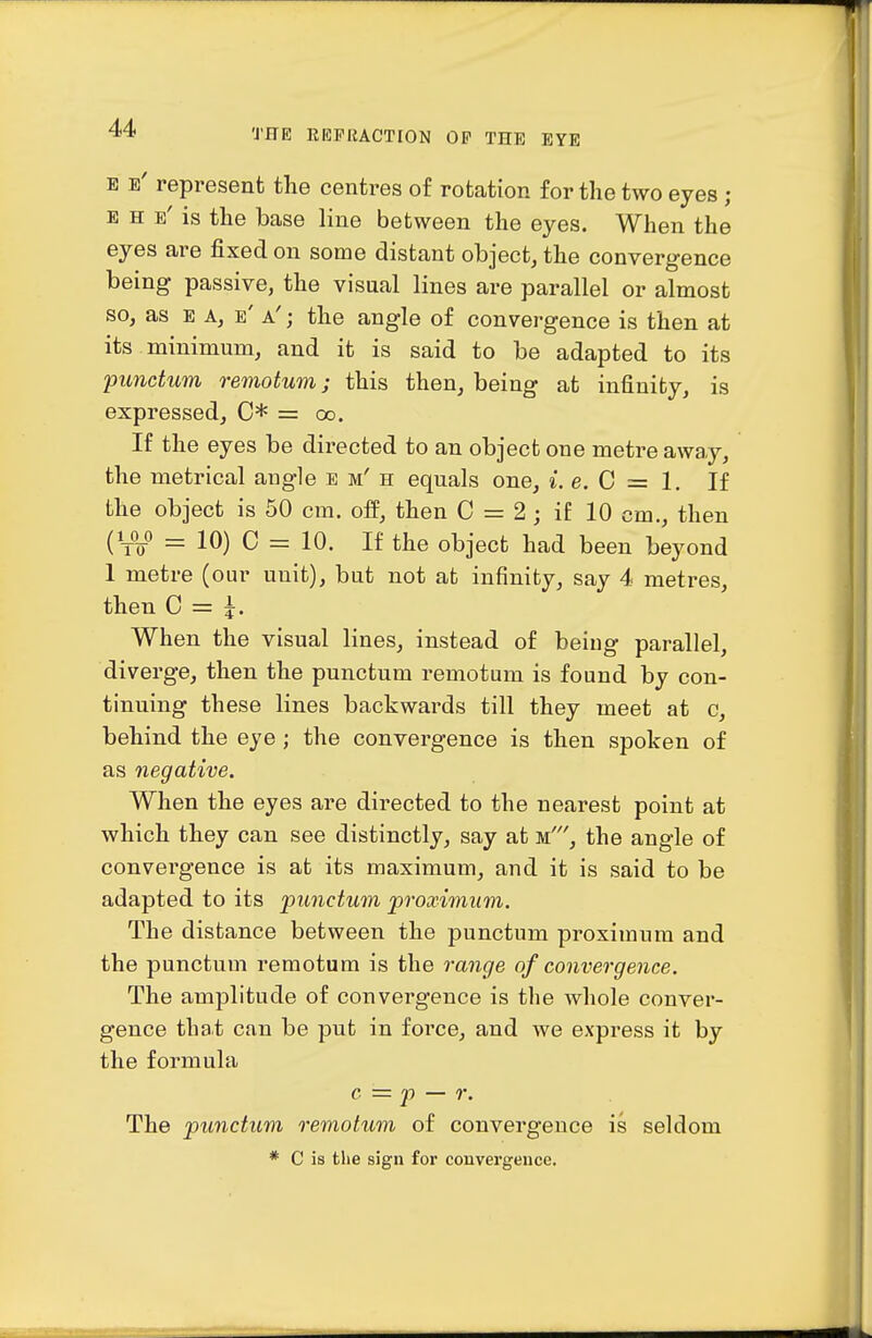 E e' represent the centres of rotation for the two eyes ; E H e' is the base line between the eyes. When the eyes are fixed on some distant object, the convergence being passive, the visual lines are parallel or almost so, as e a, e' a' ; the angle of convergence is then at its minimum, and it is said to be adapted to its punctum remotum; this then, being at infinity, is expressed, C* = oo. If the eyes be directed to an object one metre away, the metrical angle e m' h equals one, i.e.G=l. If the object is 50 cm. off, then C = 2; if 10 cm., then (V^o = 10) C = 10. If the object had been beyond 1 metre (our unit), but not at infinity, say 4 metres, then C = i. When the visual lines, instead of being parallel, diverge, then the punctum remotum is found by con- tinuing these lines backwards till they meet at c, behind the eye ; the convergence is then spoken of as negative. When the eyes are directed to the nearest point at which they can see distinctly, say at m', the angle of convergence is at its maximum, and it is said to be adapted to its punctum proximum. The distance between the punctum proximum and the punctum remotum is the range of convergence. The amplitude of convergence is the whole conver- gence that can be put in force, and we express it by the formula c = J) — r. The punctum remotum of convergence is seldom * C is the sign foi' convergeuce.