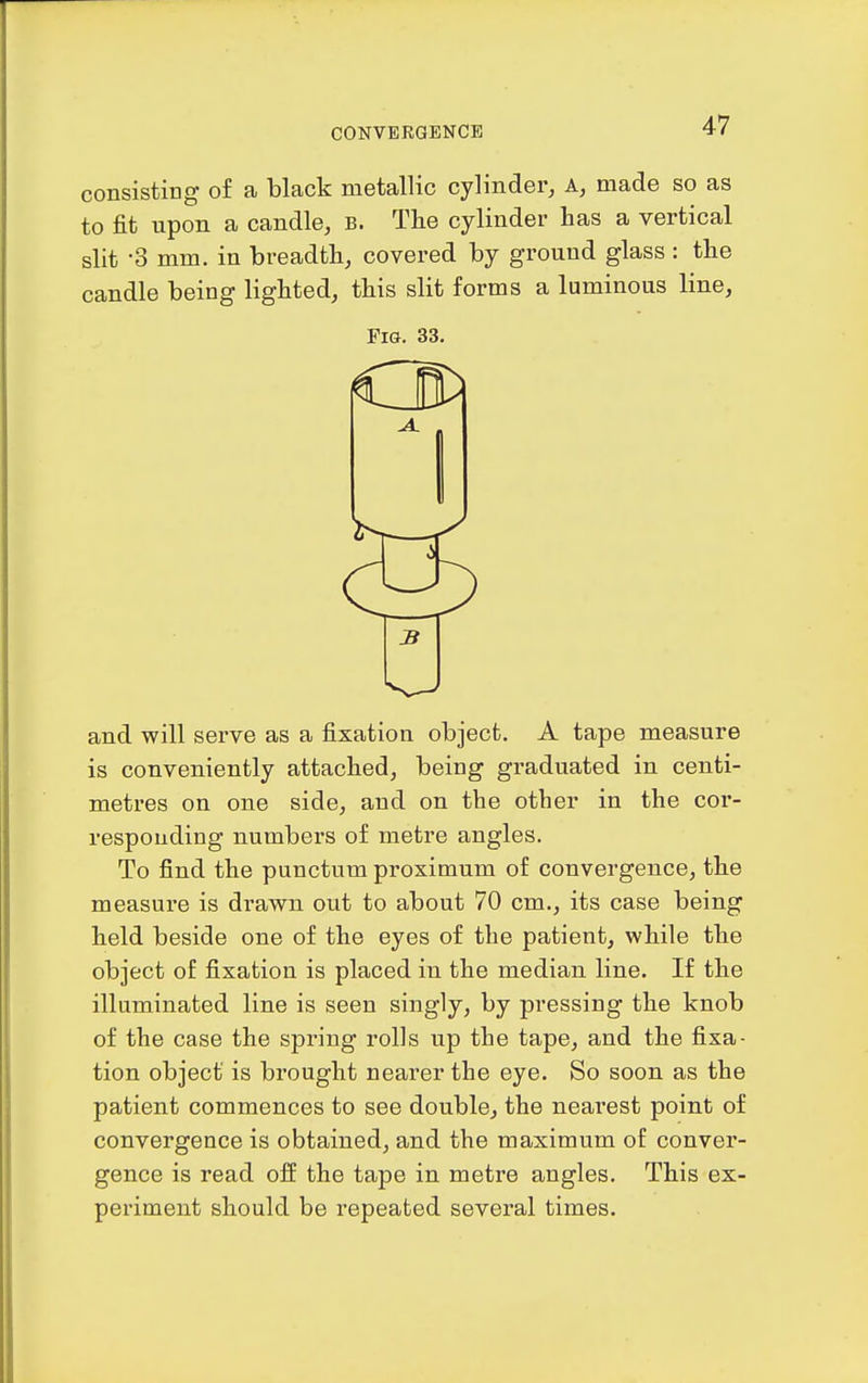 consisting of a black metallic cylinder, A, made so as to fit upon a candle, b. The cylinder has a vertical slit -3 mm. in breadth, covered by ground glass : the candle being lighted, this slit forms a luminous line, Fia. 33. and will serve as a fixation object. A tape measure is conveniently attached, being graduated in centi- metres on one side, and on the other in the cor- responding numbers of metre angles. To find the punctum proximum of convergence, the measure is drawn out to about 70 cm., its case being held beside one of the eyes of the patient, while the object of fixation is placed in the median line. If the illuminated line is seen singly, by pressing the knob of the case the spring rolls up the tape, and the fixa- tion object is brought nearer the eye. So soon as the patient commences to see double, the neai'est point of convergence is obtained, and the maximum of conver- gence is read off the tape in metre angles. This ex- periment should be repeated several times.