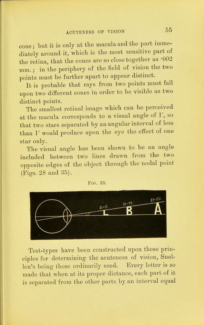cone; but it is only at the macula and the part imme- diately around it, which is the most sensitive part of the retina, that the cones are so close together as -002 mm.; in the periphery of the field of vision the two points must be further apart to appear distinct. It is probable that rays from two points must fall upon two different cones in order to be visible as two distinct points. The smallest retinal image which can be perceived at the macula corresponds to a visual angle of V, so that two stars separated by an angular interval of less than V would produce upon the eye the effect of one star only. The visual angle has been shown to be an angle included between two lines drawn from the two opposite edges of the object through the nodal point (Figs. 28 and 35). Fig. 35. Test-types have been constructed upon these prin- ciples for determining the acuteness of vision, Snel- len's being those ordinarily used. Every letter is so made that when at its proper distance, each part of it is separated from the other parts by an interval equal