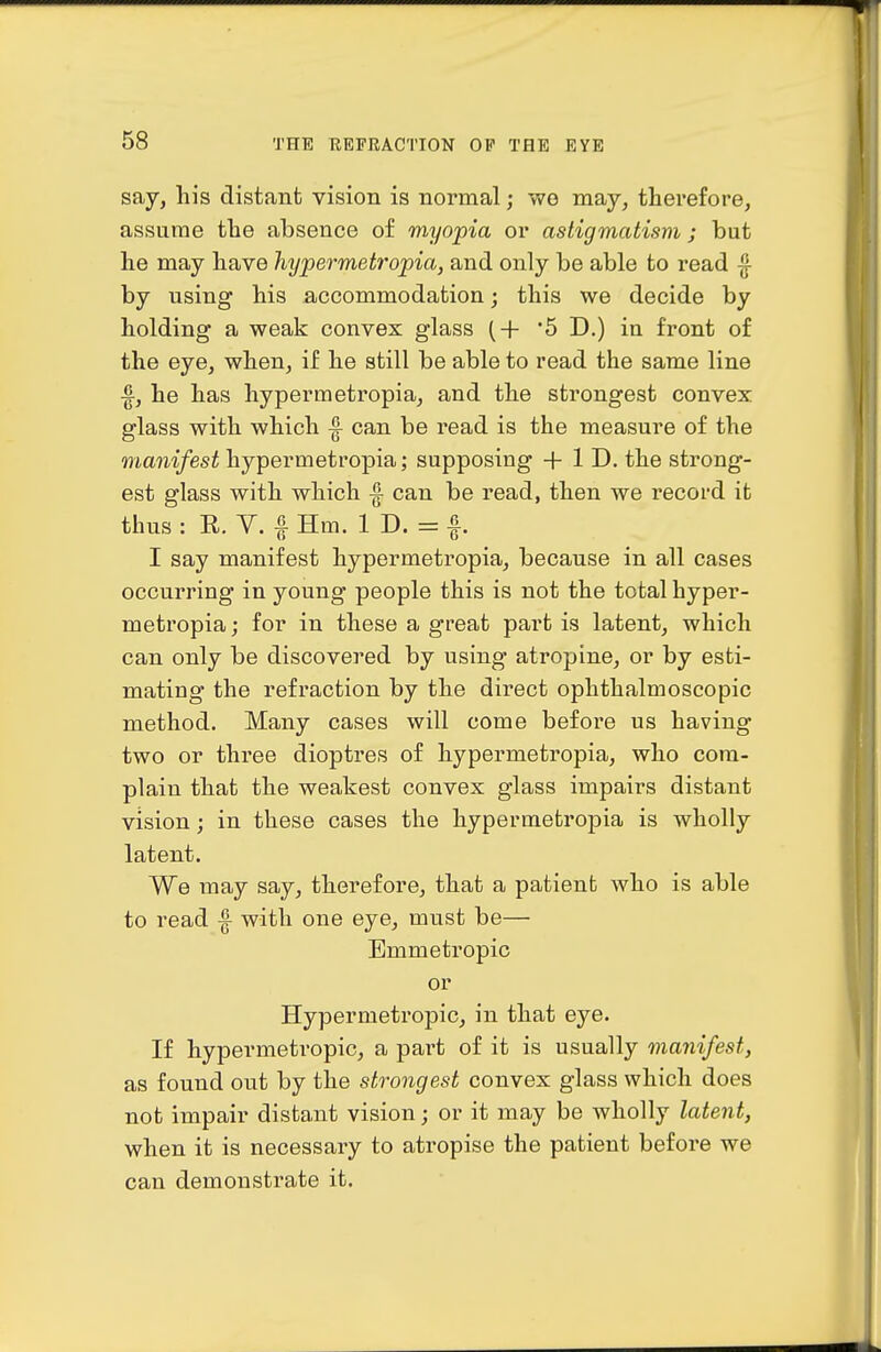 say, his distant vision is normal; wo may, therefore, assume the absence of myopia or astigmatism; but he may have hypermetropia, and only be able to read ^ by using his accommodation; this we decide by holding a weak convex glass (+ 5 D.) in front of the eye, when, if he still be able to read the same line f, he has hypermetropia, and the strongest convex glass with which |^ can be read is the measure of the manifest hypermetropia; supposing + 1 D. the strong- est glass with which f can be read, then we record it thus : R. V. I Hm. 1 D. = f. I say manifest hypermetropia, because in all cases occurring in young people this is not the total hyper- metropia j for in these a great part is latent, which can only be discovered by using atropine, or by esti- mating the refraction by the direct ophthalmoscopic method. Many cases will come before us having two or three dioptres of hypermetropia, who com- plain that the weakest convex glass impairs distant vision; in these cases the hypermetropia is wholly latent. We may say, therefore, that a patient who is able to read |- with one eye, must be— Emmetropic or Hypermetropic, in that eye. If hypermetropic, a pai't of it is usually manifest, as found out by the strongest convex glass which does not impair distant vision; or it may be wholly latent, when it is necessary to atropise the patient before we can demonstrate it.