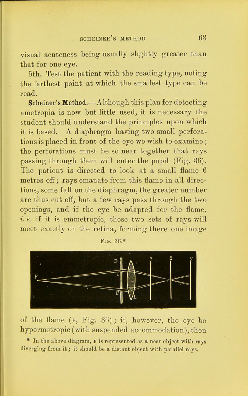 visual acuteness being usually slightly greater than that for one eye. 5th. Test the patient with the reading type, noting the farthest point at which the smallest type can be read. Scheiner's Method.—Although this plan for detecting ametropia is now but little used, it is necessary the student should understand the principles upon which it is based. A diaphragm having two small perfora- tions is placed in front of the eye we wish to examine; the perforations must be so near together that rays passing through them will enter the pupil (Fig. 36). The patient is directed to look at a small flame 6 metres off; rays emanate from this flame in all direc- tions, some fall on the diaphragm, the greater number are thus cut off, but a few rays pass through the two openings, and if the eye be adapted for the flame, i. e. if it is emmetropic, these two sets of rays will meet exactly on the retina, forming there one image Fig. 36.* of the flame (b. Fig. 36) ; if, however, the eye be hypermetropic (with suspended accommodation), then * In the above diagram, p is represented as a near object with rays diverging from it; it should be a distant object with parallel rays.