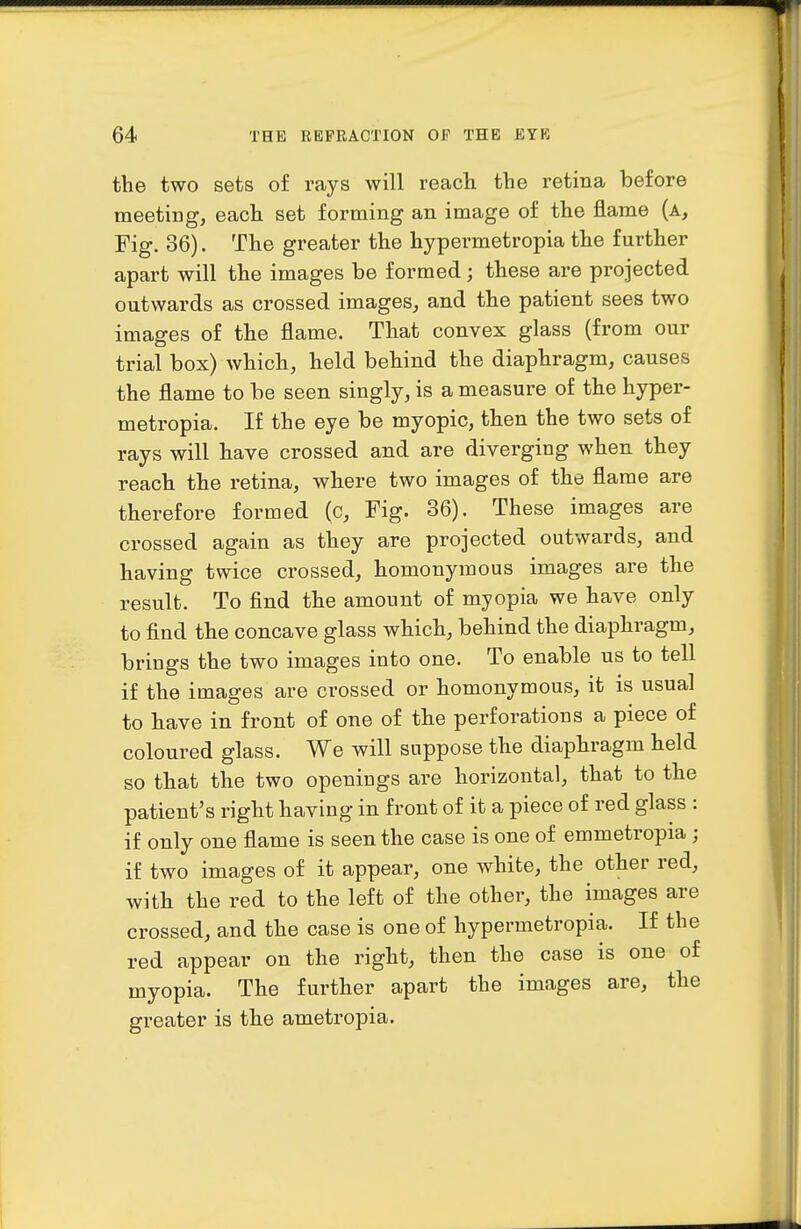 the two sets of rays will reach the retina before meeting, each set forming an image of the flame (a. Fig. 36). The greater the hypermetropia the further apart will the images be formed; these are projected outwards as crossed images, and the patient sees two images of the flame. That convex glass (from our trial box) which, held behind the diaphragm, causes the flame to be seen singly, is a measure of the hyper- metropia. If the eye be myopic, then the two sets of rays will have crossed and are diverging when they reach the retina, where two images of the flame are therefore formed (c. Fig. 36). These images are crossed again as they are projected outwards, and having twice crossed, homonymous images are the result. To find the amount of myopia we have only to find the concave glass which, behind the diaphragm, brings the two images into one. To enable us to tell if the images are crossed or homonymous, it is usual to have in front of one of the perforations a piece of coloured glass. We will suppose the diaphragm held so that the two openings are horizontal, that to the patient's right having in front of it a piece of red glass : if only one flame is seen the case is one of emmetropia ; if two images of it appear, one white, the other red, with the red to the left of the other, the images are crossed, and the case is one of hypermetropia. If the red appear on the right, then the case is one of myopia. The further apart the images are, the greater is the ametropia.