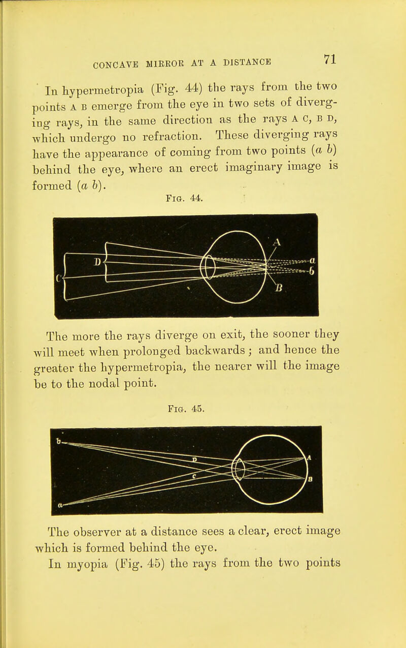 CONCAVE MIRROR AT A DISTANCE ■ In hypermetropia (Fig. 44) the rays from the two points A B emerge from the eye in two sets of diverg- ing rays, in the same direction as the rays a c, b d, which undergo no refraction. These diverging rays have the appearance of coming from two points (a b) behind the eye, where an erect imaginary image is formed [ah). Fig. 44. The more the rays diverge on exit, the sooner they will meet when prolonged backwards ; and hence the greater the hypermetropia, the nearer will the image be to the nodal point. Fig. 45. b- ^—\ ^ ——/ y The observer at a distance sees a clear, erect image which is formed behind the eye. In myopia (Fig. 45) the rays from the two points