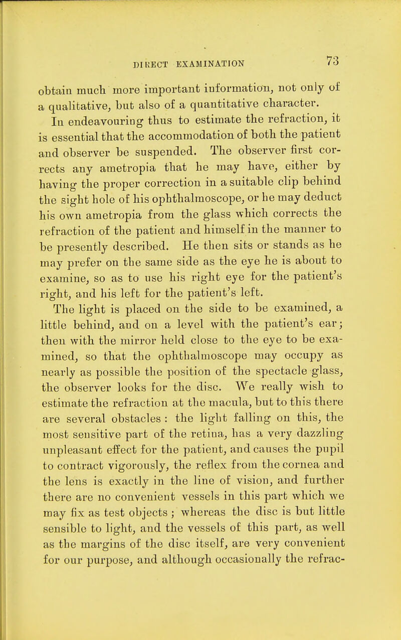 obtain mucli more important information, not only of a qualitative, but also of a quantitative character. In endeavouring thus to estimate the refraction, it is essential that the accommodation of both the patient and observer be suspended. The observer first cor- rects any ametropia that he may have, either by having the proper correction in a suitable clip behind the sight hole of his ophthalmoscope, or he may deduct his own ametropia from the glass which corrects the refraction of the patient and himself in the manner to be presently described. He then sits or stands as he may prefer on the same side as the eye he is about to examine, so as to use his right eye for the patient's right, and his left for the patient's leffc. The light is placed on the side to be examined, a little behind, and on a level with the patient's ear; then with the mirror held close to the eye to be exa- mined, so that the ophthalmoscope may occupy as nearly as possible the position of the spectacle glass, the observer looks for the disc. We really wish to estimate the refraction at the macula, but to this there are several obstacles : the light falling on this, the most sensitive part of the retina, has a very dazzling unpleasant effect for the patient, and causes the pupil to contract vigorously, the reflex from the cornea and the lens is exactly in the line of vision, and further there are no convenient vessels in this part which we may fix as test objects ; whereas the disc is but little sensible to light, and the vessels of this part, as well as the margins of the disc itself, are very convenient for our purpose, and although occasionally the refrac-
