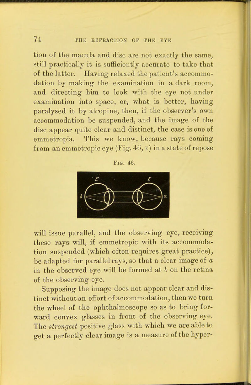 tion of the macula and disc are not exactly the same^ still practically it is sufficiently accurate to take that of the latter. Having relaxed the patient's accommo- dation by making the examination in a dark room^ and directing him to look with the eye not under examination into space, or, what is better, having paralysed it by atropine, then, if the observer's own accommodation be suspended, and the image of the disc appear quite clear and distinct, the case is one of emmetropia. This we know, because rays coming from an emmetropic eye (Fig. 46, e) in a state of repose Fig. 46. will issue parallel, and the observing eye, receiving these rays will, if emmetropic with its accommoda- tion suspended (which often requires great practice), be adapted for parallel rays, so that a clear image of a in the observed eye will be formed at h on the retina of the observing eye. Supposing the image does not appear clear and dis- tinct without an effort of accommodation, then Ave turn the wheel of the ophthalmoscope so as to bring for- ward convex glasses in front of the observing eye. The strongest positive glass with which we are able to get a perfectly clear image is a measure of the hyper-