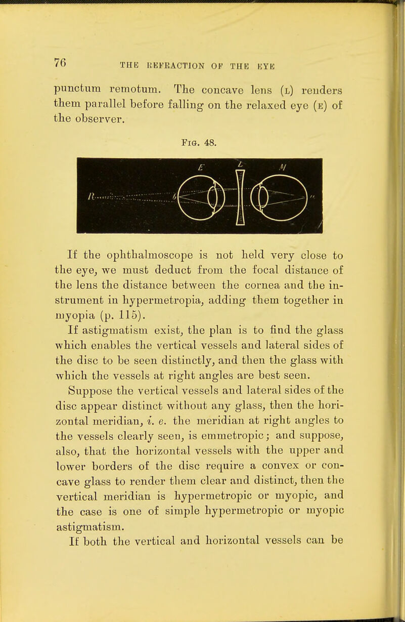 punctura remotuni. The concave lens (l) renders tliem parallel before falling on the relaxed eye (e) of the observer. Fig. 48. If the ophthalmoscope is not held very close to the eje, we must deduct from the focal distance of the lens the distance between the cornea and the in- strument in hypermetropia^ adding them together in myopia (p. 115). If astigmatism exist^ the plan is to find the glass which enables the vertical vessels and lateral sides of the disc to be seen distinctly, and then the glass with which the vessels at right angles are best seen. Suppose the vertical vessels and lateral sides of the disc appear distinct without any glass, then the hori- zontal meridian, i. e. the meridian at right angles to the vessels clearly seen, is emmetropic; and suppose, also, that the horizontal vessels with the upper and lower borders of the disc require a convex or con- cave glass to render tliem clear and distinct, then the vertical meridian is hypermetropic or myopic, and the case is one of simple hypermetropic or myopic astigmatism. If both the vertical and horizontal vessels can be