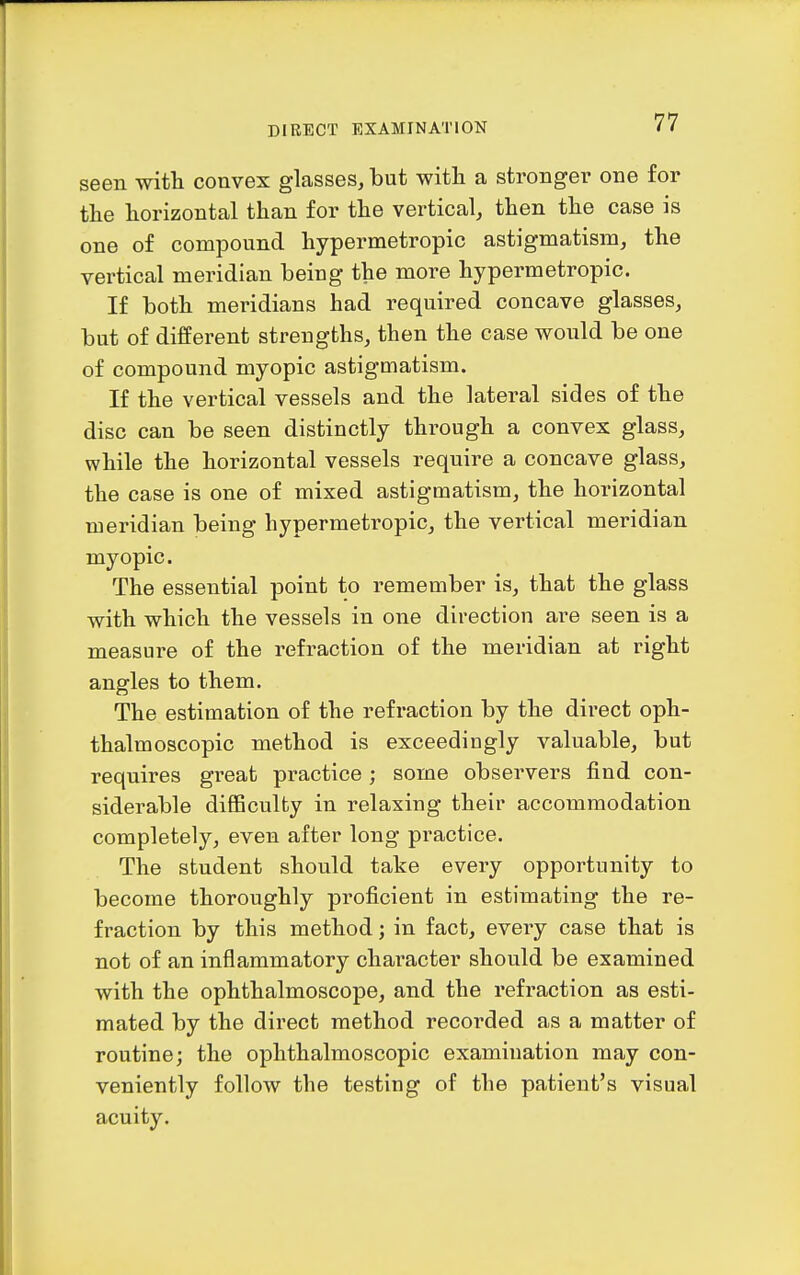 seen with convex glasses, but with a stronger one for the horizontal than for the vertical, then the case is one of compound hypermetropic astigmatism, the vertical meridian being the more hypermetropic. If both meridians had required concave glasses, but of different strengths, then the case would be one of compound myopic astigmatism. If the vertical vessels and the lateral sides of the disc can be seen distinctly through a convex glass, while the horizontal vessels require a concave glass, the case is one of mixed astigmatism, the horizontal meridian being hypermetropic, the vertical meridian myopic. The essential point to remember is, that the glass with which the vessels in one direction are seen is a measure of the refraction of the meridian at right angles to them. The estimation of the refraction by the direct oph- thalmoscopic method is exceedingly valuable, but requires great practice; some observers find con- siderable difficulty in relaxing their accommodation completely, even after long practice. The student should take eveiy opportunity to become thoroughly proficient in estimating the re- fraction by this method; in fact, eveiy case that is not of an inflammatory character should be examined with the ophthalmoscope, and the refraction as esti- mated by the direct method recorded as a matter of routine; the ophthalmoscopic examination may con- veniently follow the testing of the patient's visual acuity.