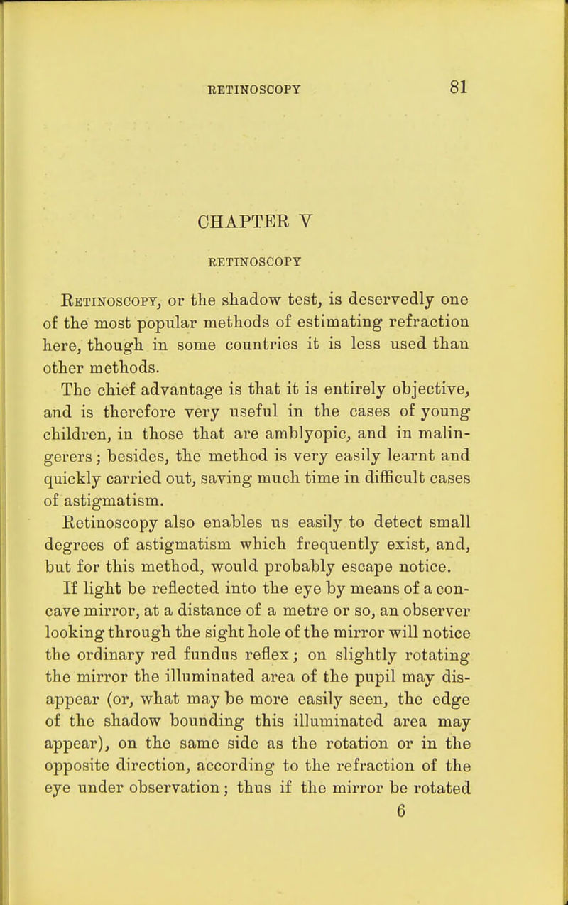 CHAPTER V EETINOSCOPY Retinoscopt, or the shadow test^ is deservedly one of the most popular methods of estimating refraction here^ though in some countries it is less used than other methods. The chief advantage is that it is entirely objective, and is therefore very useful in the cases of young children, in those that are amblyopic, and in malin- gerers ; besides, the method is very easily learnt and quickly carried out, saving much time in difficult cases of astigmatism. Retinoscopy also enables us easily to detect small degrees of astigmatism which frequently exist, and, but for this method, would probably escape notice. If light be reflected into the eye by means of a con- cave mirror, at a distance of a metre or so, an observer looking through the sight hole of the mirror will notice the ordinary red fundus reflex; on slightly rotating the mirror the illuminated area of the pupil may dis- appear (or, what may be more easily seen, the edge of the shadow bounding this illuminated area may appear), on the same side as the rotation or in the opposite direction, according to the refraction of the eye under observation; thus if the mirror be rotated 6