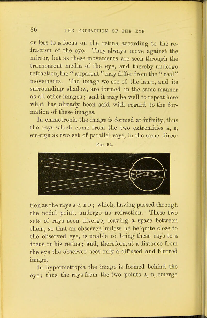 or less to a focus on the retina according to the re- fraction of the eye. They always move against the mirror, but as these movements are seen through the transparent media of the eye, and thereby undergo refraction, the  apparent may differ from the ^' real movements. The image we see of the lamp, and its surrounding shadow, are formed in the same manner as all other images ; and it may be well to repeat here what has already been said with regard to the for- mation of these images. In emmetropia the image is formed at infinity, thus the rays which come from the two extremities a, b, emerge as two set of parallel rays, in the same direc- FiG. 54. tion as the rays a c, b d ; which, having passed through the nodal point, undergo no refraction. These two sets of rays soon diverge, leaving a space between them, so that an observer, unless he be quite close to the observed eye, is unable to bring these rays to a focus on his retina; and, therefore, at a distance from the eye the observer sees only a diffused and blurred image. In hypermetropia the image is formed behind the eye; thus the rays from the two points a, b, emerge