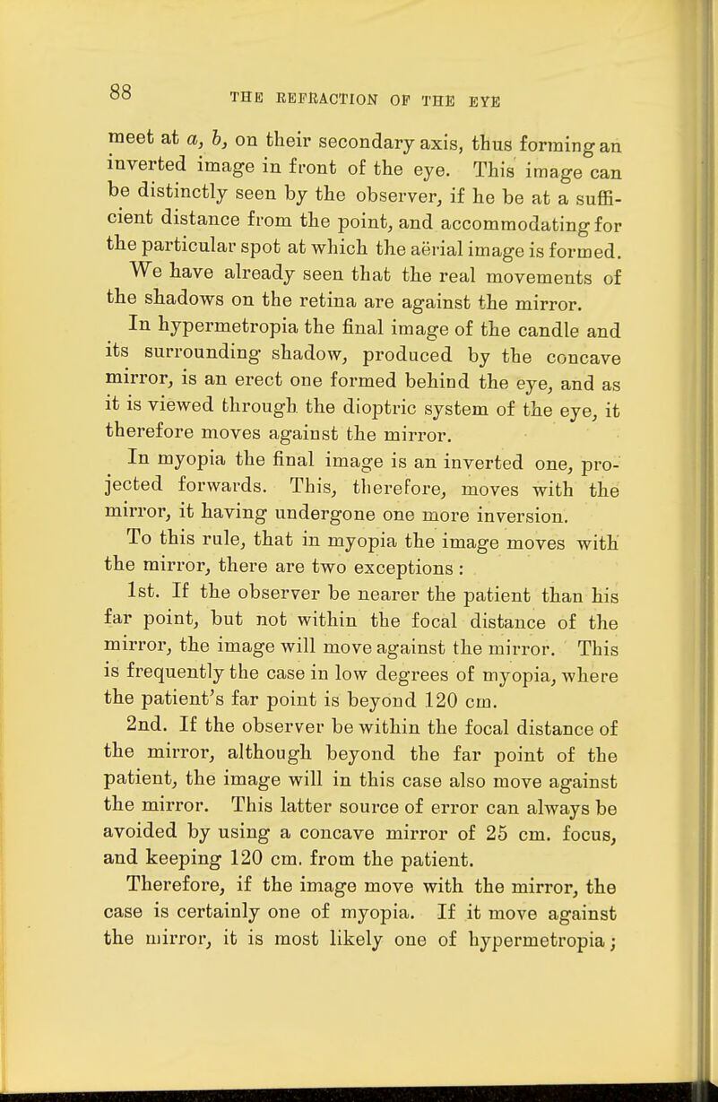 meet at a, h, on their secondary axis, thus forming an inverted image in front of the eye. This image can be distinctly seen by the observer, if he be at a suffi- cient distance from the point, and accommodating for the particular spot at which the aerial image is formed. We have already seen that the real movements of the shadows on the retina are against the mirror. In hypermetropia the final image of the candle and its surrounding shadow, produced by the concave mirror, is an erect one formed behind the eye, and as it is viewed through the dioptric system of the eye, it therefore moves against the mirror. In myopia the final image is an inverted one, pro- jected forwards. This, therefore, moves with the mirror, it having undergone one more inversion. To this rule, that in myopia the image moves with the mirror, there are two exceptions : 1st. If the observer be nearer the patient than his far point, but not within the focal distance of the mirror, the image will move against the mirror. This is frequently the case in low degrees of myopia, where the patient's far point is beyond 120 cm. 2nd. If the observer be within the focal distance of the mirror, although beyond the far point of the patient, the image will in this case also move against the mirror. This latter source of error can always be avoided by using a concave mirror of 25 cm. focus, and keeping 120 cm. from the patient. Therefore, if the image move with the mirror, the case is certainly one of myopia. If it move against the mirror, it is most likely one of hypermetropia;