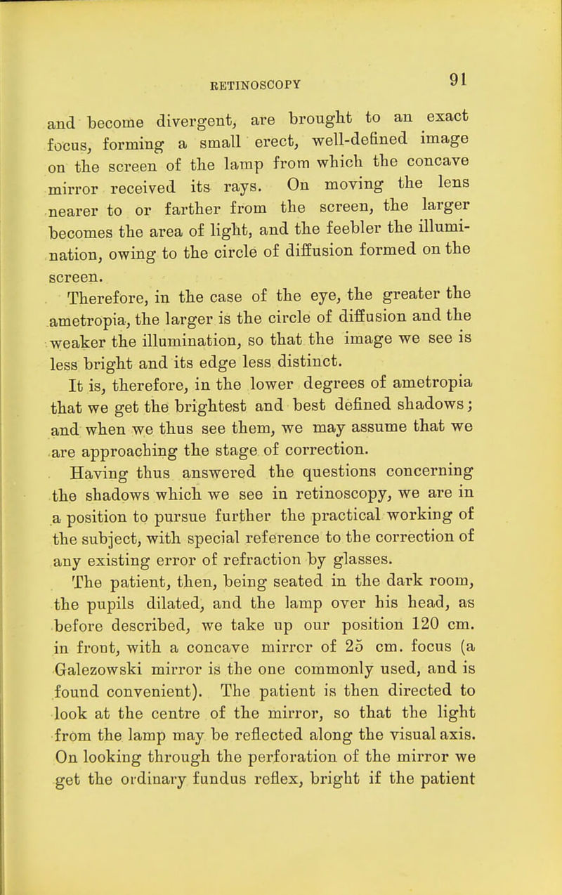 and become divergent, are brought to an exact focus, forming a small erect, well-defined image on the screen of the lamp from which the concave mirror received its rays. On moving the lens nearer to or farther from the screen, the larger becomes the area of light, and the feebler the illumi- nation, owing to the circle of diffusion formed on the screen. Therefore, in the case of the eye, the greater the ametropia, the larger is the circle of diffusion and the weaker the illumination, so that the image we see is less bright and its edge less distinct. It is, therefore, in the lower degrees of ametropia that we get the brightest and best defined shadows; and when we thus see them, we may assume that we are approaching the stage of correction. Having thus answered the questions concerning the shadows which we see in retinoscopy, we are in a position to pursue further the practical working of the subject, with special reference to the correction of any existing error of refraction by glasses. The patient, then, being seated in the dark room, the pupils dilated, and the lamp over his head, as before described, we take up our position 120 cm. in front, with a concave mirror of 25 cm. focus (a •Galezowski mirror is the one commonly used, and is found convenient). The patient is then directed to look at the centre of the mirror, so that the light from the lamp may be reflected along the visual axis. On looking through the perforation of the mirror we get the ordinary fundus reflex, bright if the patient