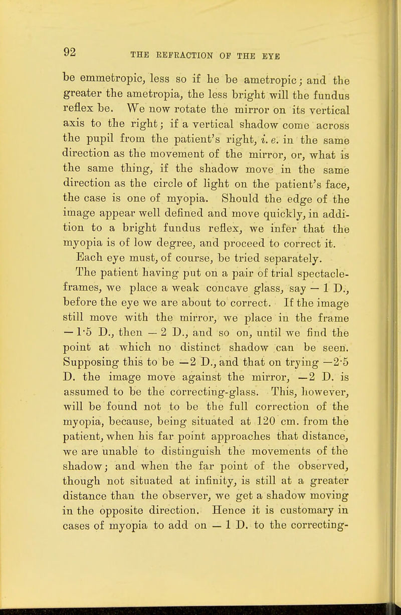 be emmefcropic, less so if he be ametropic; and the greater the ametropia, the less bright will the fundus reflex be. We now rotate the mirror on its vertical axis to the right; if a vertical shadow come across the pupil from the patient's right, i. e. in the same direction as the movement of the mirror, or, what is the same thing, if the shadow move in the same direction as the circle of light on the patient's face, the case is one of myopia. Should the edge of the image appear well defined and move quickly, in addi- tion to a bright fundus reflex, we infer that the myopia is of low degree, and proceed to correct it. Bach eye must, of course, be tried separately. The patient having put on a pair of trial spectacle- frames, we place a weak concave glass, say — 1 D., before the eye we are about to correct. If the image still move with the mirror, we place iu the frame —1'5 D., then — 2 D., and so on, until we find the point at which no distinct shadow can be seen. Supposing this to be —2 D., and that on trying —2-5 D. the image move against the mii-ror, —2 D. is assumed to be the correcting-glass. This, however, will be found not to be the full correction of the myopia, because, being situated at 120 cm. from the patient, when his far point approaches that distance, we are unable to distinguish the movements of the shadow; and when the far point of the obseived, though not situated at infinity, is still at a greater distance than the observer, we get a shadow moving in the opposite direction. Hence it is customary in cases of myopia to add on — 1 D. to the correcting-