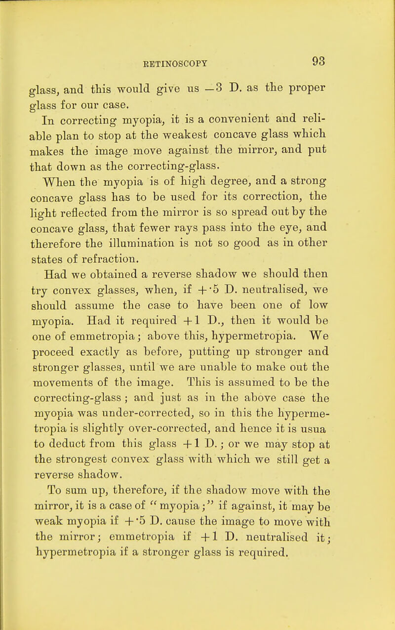 glass, and this would give us —3 D. as tHe proper glass for our case. In correcting myopia, it is a convenient and reli- able plan to stop at tlie weakest concave glass whicli makes the image move against the mirror, and put that down as the correcting-glass. When the myopia is of high degree, and a strong concave glass has to be used for its correction, the light reflected from the mirror is so spread out by the concave glass, that fewer rays pass into the eye, and therefore the illumination is not so good as in other states of refraction. Had we obtained a reverse shadow we should then try convex glasses, when, if +'5 D. neutralised, we should assume the case to have been one of low myopia. Had it required +1 D., then it would be one of emmetropia j above this, hypermetropia. We proceed exactly as before, putting up stronger and stronger glasses, until we are unable to make out the movements of the image. This is assumed to be the correcting-glass ; and just as in the above case the myopia was under-corrected, so in this the hyperme- tropia is slightly ovei'-corrected, and hence it is usua to deduct from this glass +1 D.; or we may stop at the strongest convex glass with which we still get a reverse shadow. To sum up, therefore, if the shadow move with the mirror, it is a case of  myopia;if against, it may be weak myopia if +*5 D. cause the image to move with the mirror; emmetropia if +1 D. neutralised itj hypermetropia if a stronger glass is required.