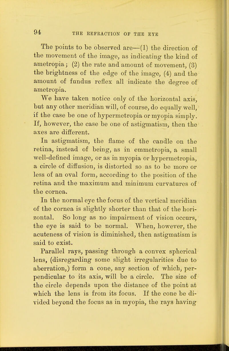 The points to be observed are—(1) the direction of the movement of the image, as indicating the kind of ametropia; (2) the rate and amount of movement, (3) the brightness of the edge of the image, (4) and the amount of fundus reflex all indicate the degree of ametropia. We have taken notice only of the horizontal axis, but any other meridian will, of course, do equally well, if the case be one of hypermetropia or myopia simply. If, however, the case be one of astigmatism, then the axes are different. In astigmatism, the flame of the candle on the retina, instead of being, as in emmetropia, a small well-defined image, or as in myopia or hypermetropia, a circle of diffusion, is distorted so as to be more or less of an oval form, according to the position of the retina and the maximum and minimum curvatures of the cornea. In the normal eye the focus of the vertical meridian of the cornea is slightly shorter than that of the hori- zontal. So long as no impairment of vision occurs, the eye is said to be normal. When, however, the acuteness of vision is diminished, then astigmatism is said to exist. Parallel rays, passing through a convex spherical lens, (disregarding some slight irregularities due to aberration,) form a cone, any section of which, per- pendicular to its axis, will be a circle. The size of the circle depends upon the distance of the point at which the lens is from its focus. If the cone be di- vided beyond the focus as in myopia, the rays having