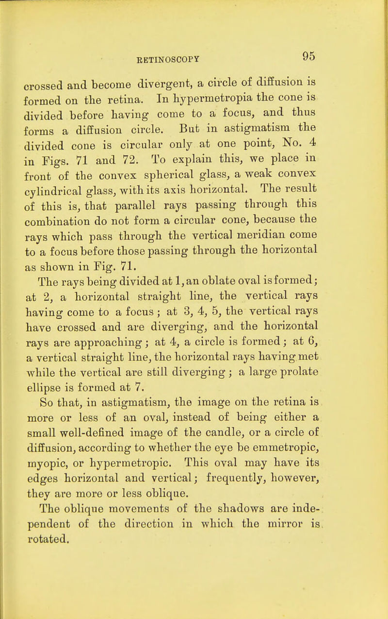 crossed and become divergent, a circle of diffusion is formed on tlie retina. In hypermetropia the cone is divided before having come to a focus, and thus forms a diffusion circle. But in astigmatism the divided cone is circular only at one point, No. 4 in Figs. 71 and 72. To explain this, we place in front of the convex spherical glass, a weak convex cylindrical glass, with its axis horizontal. The result of this is, that parallel rays passing through this combination do not form a circular cone, because the rays which pass through the vertical meridian come to a focus before those passing through the horizontal as shown in Fig. 71. The rays being divided at 1, an oblate oval is formed; at 2, a horizontal straight line, the vertical rays having come to a focus ; at 3, 4, 5, the vertical rays have crossed and are diverging, and the horizontal rays are approaching; at 4, a circle is foi'med; at 6, a vertical straight line, the horizontal rays having met while the vertical are still diverging ; a large prolate ellipse is formed at 7. So that, in astigmatism, the image on the retina is more or less of an oval, instead of being either a small well-defined image of the candle, or a circle of diffusion, according to whether the eye be emmetropic, myopic, or hypermetropic. This oval may have its edges horizontal and vertical; frequently, however, they are more or less oblique. The oblique movements of the shadows are inde- pendent of the direction in which the mirror is rotated.