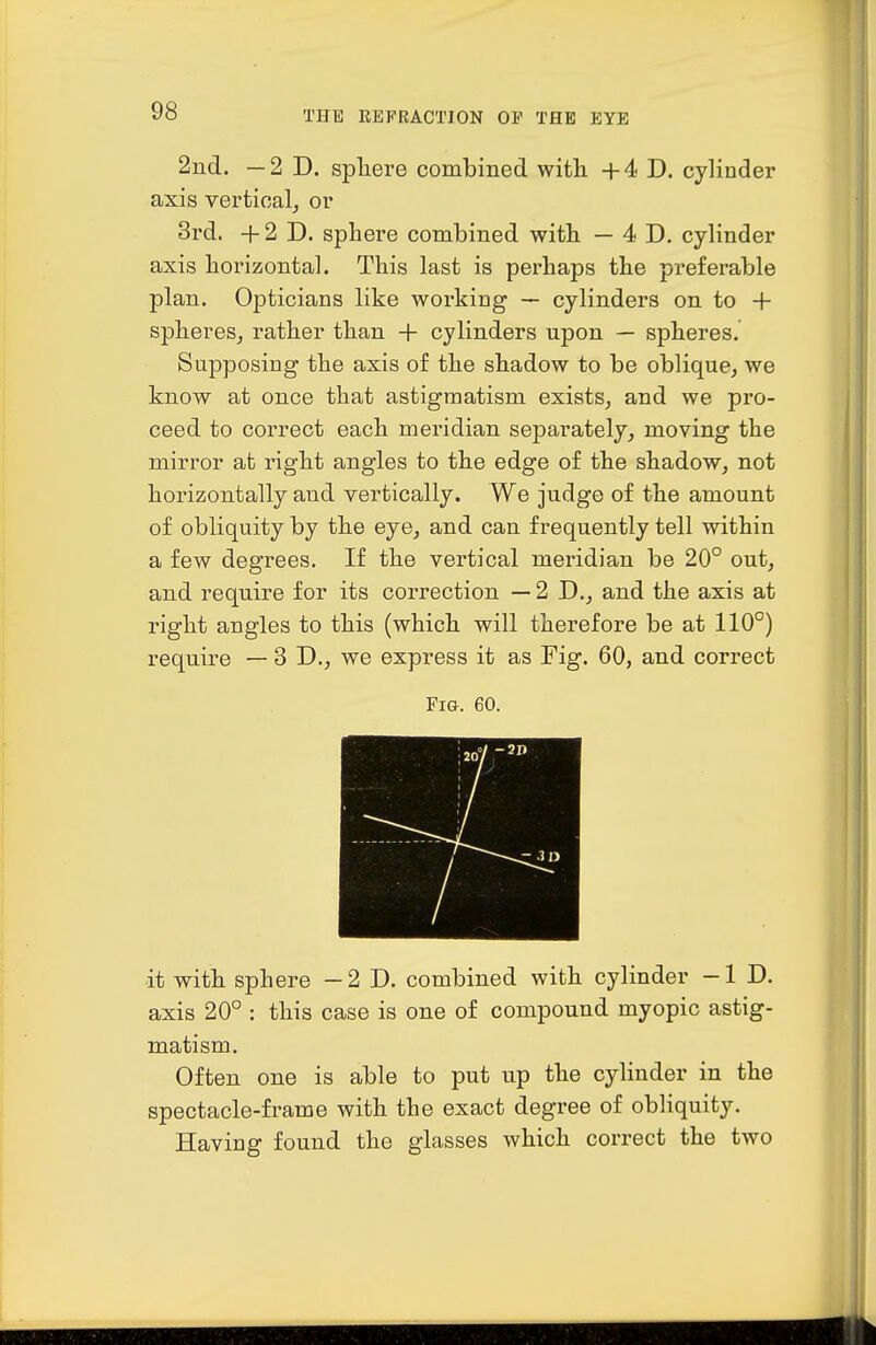 2nd. —2D. spliere combined with +4 D. cylinder axis vertical, or 3rd. +2 D. sphere combined with — 4 D. cylinder axis horizontal. This last is perhaps the preferable plan. Opticians like working — cylinders on to + spheres^ rather than + cylinders upon — spheres. Supposing the axis of the shadow to be oblique^ we know at once that astigmatism exists, and we pro- ceed to correct each meridian separately, moving the mirror at right angles to the edge of the shadow, not horizontally and vertically. We judge of the amount of obliquity by the eye, and can frequently tell within a few degrees. If the vertical meridian be 20° out, and require for its correction — 2 D., and the axis at right angles to this (which will therefore be at 110°) require — 3 D., we express it as Fig. 60, and correct Fig. 60. it with sphere —2D. combined with cylinder -ID. axis 20° : this case is one of compound myopic astig- matism. Often one is able to put up the cylinder in the spectacle-frame with the exact degree of obliquity. Having found the glasses which correct the two