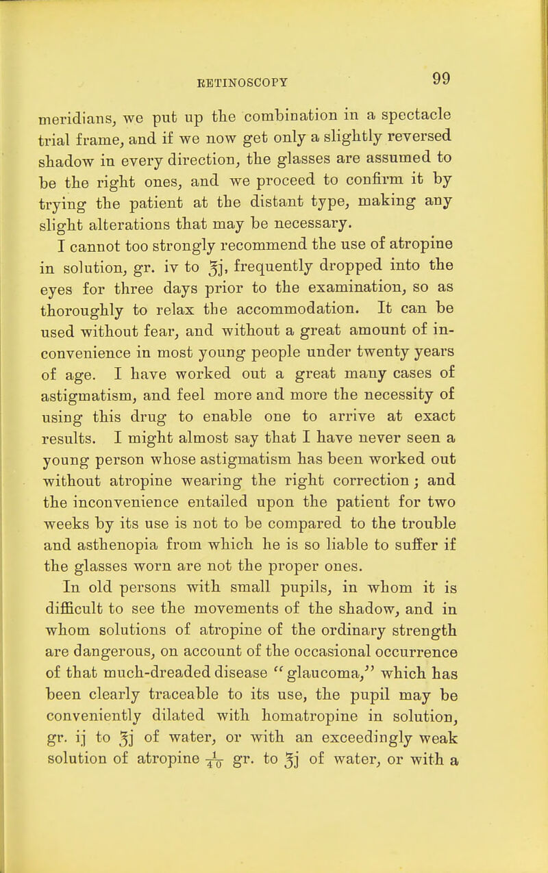 meridians, we put up the combination in a spectacle trial frame, and if we now get only a slightly reversed shadow in every direction, the glasses are assumed to be the right ones, and we proceed to confirm it by trying the patient at the distant type, making any slight alterations that may be necessary. I cannot too strongly recommend the use of atropine in solution, gr. iv to 5j. frequently dropped into the eyes for three days prior to the examination, so as thoroughly to relax the accommodation. It can be used without fear, and without a great amount of in- convenience in most young people under twenty years of age. I have worked out a great many cases of astigmatism, and feel more and more the necessity of using this drug to enable one to arrive at exact results. I might almost say that I have never seen a young person whose astigmatism has been worked out without atropine wearing the right correction; and the inconvenience entailed upon the patient for two weeks by its use is not to be compared to the trouble and asthenopia from which he is so liable to suffer if the glasses worn are not the proper ones. In old persons with small pupils, in whom it is difficult to see the movements of the shadow, and in whom solutions of atropine of the ordinary strength are dangerous, on account of the occasional occurrence of that much-dreaded disease  glaucoma,^' which has been clearly traceable to its use, the pupil may be conveniently dilated with homatropine in solution, gr. ij to 3] of water, or with an exceedingly weak solution of atropine ^^g- gr. to 5] of water, or with a