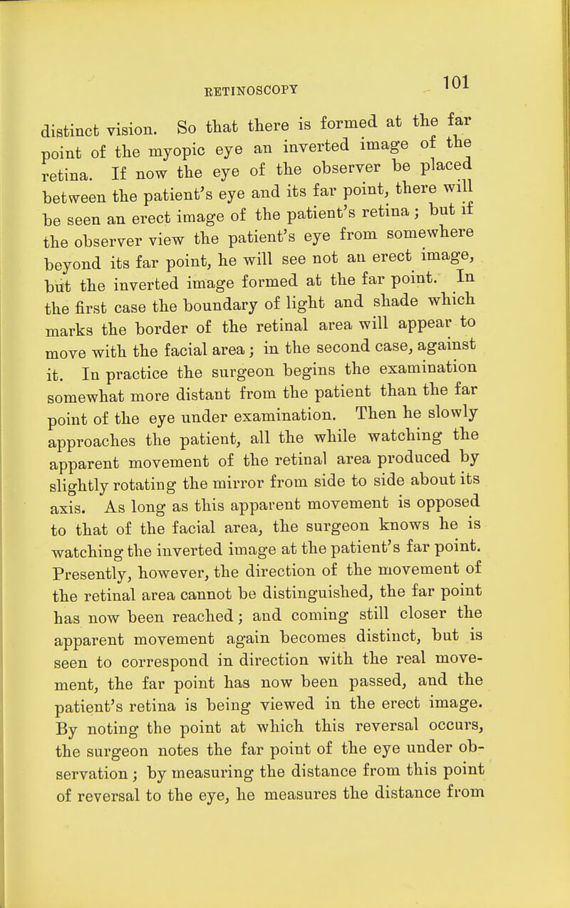 distinct vision. So that there is formed at the far point of the myopic eye an inverted image of the retina. If now the eye of the observer be placed between the patient's eye and its far point, there will be seen an erect image of the patient's retina; but it the observer view the patient's eye from somewhere beyond its far point, he will see not an erect image, but the inverted image formed at the far point. In the first case the boundary of light and shade which marks the border of the retinal area will appear to move with the facial area; in the second case, against it. In practice the surgeon begins the examination somewhat more distant from the patient than the far point of the eye under examination. Then he slowly approaches the patient, all the while watching the apparent movement of the retinal area produced by slightly rotating the mirror from side to side about its axis. As long as this apparent movement is opposed to that of the facial area, the surgeon knows he is watching the inverted image at the patient's far point. Presently, however, the direction of the movement of the retinal area cannot be distinguished, the far point has now been reached; and coming still closer the apparent movement again becomes distinct, but is seen to correspond in direction with the real move- ment, the far point has now been passed, and the patient's retina is being viewed in the erect image. By noting the point at which this reversal occurs, the surgeon notes the far point of the eye under ob- servation ; by measuring the distance from this point of reversal to the eye, he measures the distance from
