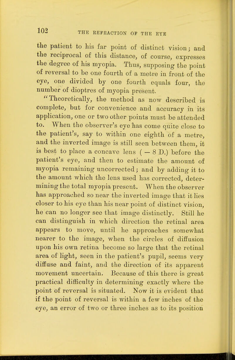 the patient to his far point of distinct vision; and the reciprocal of this distance, of course, expresses the degree of his myopia. Thus, supposing the point of reversal to be one fourth of a metre in front of the eye, one divided by one fourth equals four, the number of dioptres of myopia present. Theoretically, the method as now described is complete, but for convenience and accuracy in its application, one or two other points must be attended to. When the observer's eye has come quite close to the patient's, say to within one eighth of a metre, and the inverted image is still seen between them, it is best to place a concave lens ( — 8 D.) before the patient's eye, and then to estimate the amount of myopia remaining uncorrected; and by adding it to the amount which the lens used has corrected, deter- mining the total myopia present. When the observer has approached so near the inverted image that it lies closer to his eye than his near point of distinct vision, he can no longer see that image distinctly. Still he can distinguish in which direction the retinal area appears to move, until he approaches somewhat nearer to the image, when the circles of diffusion upon his own retina become so large that the retinal area of light, seen in the patient's pupil, seems very diffuse and faint, and the direction of its apparent movement uncertain. Because of this there is great practical difficulty in determining exactly where the point of reversal is situated. Now it is evident that if the point of reversal is within a few inches of the eye, an error of two or three inches as to its position