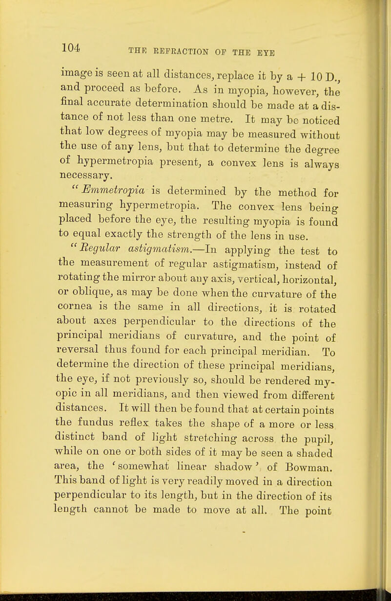image is seen at all distances, replace it by a + 10 D. and proceed as before. As in myopia, however, the final accurate determination should be made at a dis- tance of not less than one metre. It may be noticed that low degrees of myopia may be measured without the use of any lens, but that to determine the degree of hypermetropia present, a convex lens is always necessary.  Emmetrojpia is determined by the method for measuring hypermetropia. The convex lens being placed before the eye, the resulting myopia is found to equal exactly the strength of the lens in use.  Begular astigmatism.—In applying the test to the measurement of regular astigmatism, instead of rotating the mirror about any axis, vertical, horizontal, or oblique, as may be done when the curvature of the cornea is the same in all directions, it is rotated about axes perpendicular to the directions of the principal meridians of curvature, and the point of reversal thus found for each principal meridian. To determine the direction of these principal meridians, the eye, if not previously so, should be rendered my- opic in all meridians, and then viewed from different distances. It will then be found that at certain points the fundus reflex takes the shape of a more or less distinct band of light stretching across the pupil, while on one or both sides of it may be seen a shaded area, the ' somewhat linear shadow' of Bowman. This band of light is very readily moved in a direction perpendicular to its length, but in the direction of its lengLh cannot be made to move at all. The point