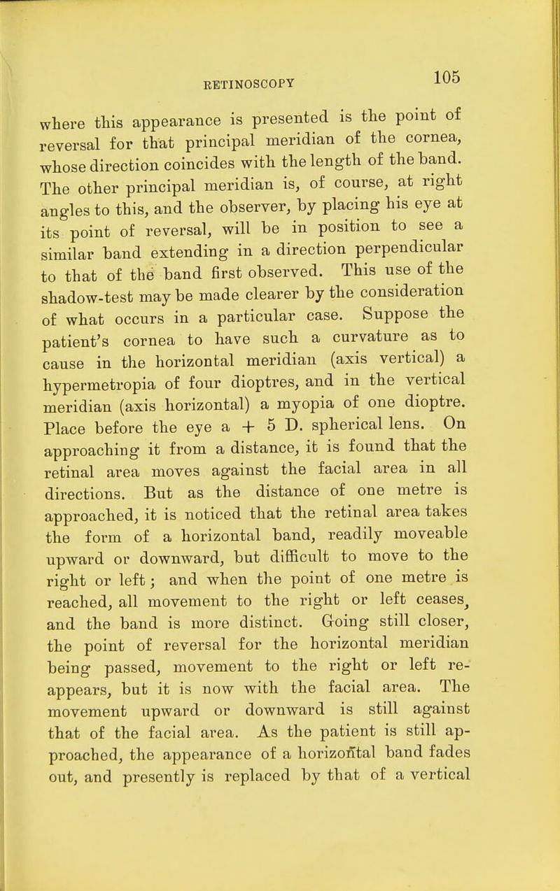 where this appearance is presented is the point of reversal for that principal meridian of the cornea, whose direction coincides with the length of the band. The other principal meridian is, of course, at right angles to this, and the observer, by placing his eye at its point of reversal, will be in position to see a similar band extending in a direction perpendicular to that of the band first observed. This use of the shadow-test maybe made clearer by the consideration of what occurs in a particular case. Suppose the patient's cornea to have such a curvature as to cause in the horizontal meridian (axis vertical) a hypermetropia of four dioptres, and in the vertical meridian (axis horizontal) a myopia of one dioptre. Place before the eye a + 5 D. spherical lens. On approaching it from a distance, it is found that the retinal area moves against the facial area in all directions. But as the distance of one metre is approached, it is noticed that the retinal area takes the form of a horizontal band, readily moveable upward or downward, but difficult to move to the right or left; and when the point of one metre is reached, all movement to the right or left ceases^ and the band is more distinct. Going still closer, the point of reversal for the horizontal meridian being passed, movement to the right or left re- appears, but it is now with the facial area. The movement upward or downward is still against that of the facial area. As the patient is still ap- proached, the appearance of a horizontal band fades out, and presently is replaced by that of a vertical