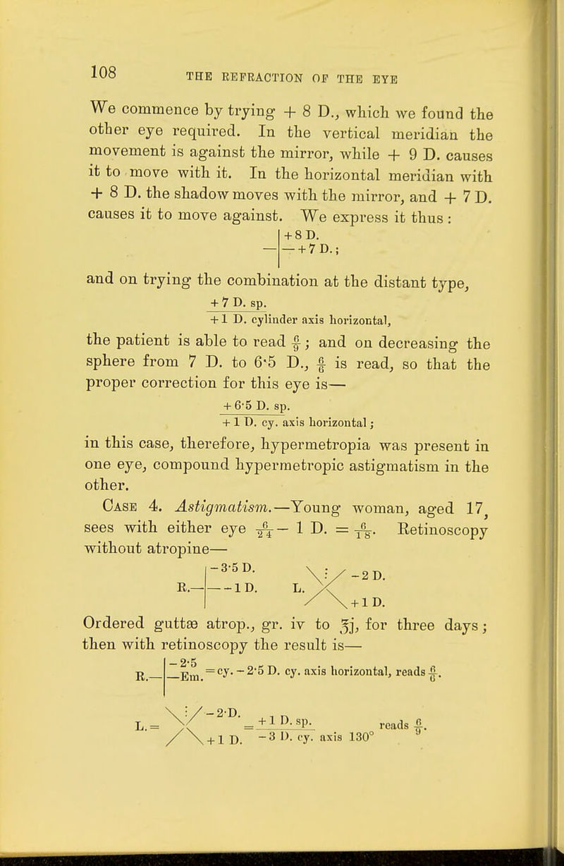 We commence by trying + 8 D., which we found the other eye required. In the vertical meridian the movement is against the mirror, while + 9 D. causes it to move with it. In the horizontal meridian with + 8 D. the shadow moves with the mirror, and + 7 D. causes it to move against. We express it thus : + 8D. + 7D.; and on trying the combination at the distant type, + 7 D. sp. +1 D. cylinder axis horizontal, the patient is able to read f; and on decreasing the sphere from 7 D. to 65 D., f is read, so that the proper correction for this eye is— + 6-5 D. sp. + 1 D. cy. axis horizontal; in this case, therefore, hypermetropia was present in one eye, compound hypermetropic astigmatism in the other. Case 4. Astigmatism.—Young woman, aged 17^ sees with either eye ID. = Eetinoscopy without atropine— R. ID. L. y{ / \ + lD. Ordered guttse atrop., gr. iv to ^j, for three days; then with retinoscopy the result is— R.— — 2*5 jjij^ =cy.-25D. cy. axis horizontal, reads ^, \ :/-2'D. L.= )( _ + lD. sp. reads fi / \ +1 D. -3D. ey. axis 130° ^
