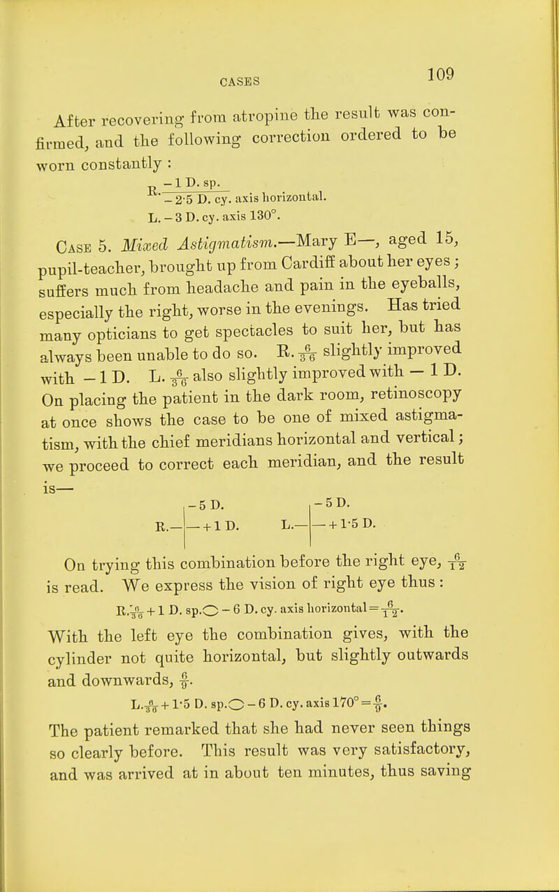 After recoveriuo- from atropine the resnlt was con- firmed, and the following correction ordered to be worn constantly : p -ID-sp. - 2-5 D. cy. axis horizontal. L.-3D. cy.axis 130°. Case 5. 3Iixed Astigmatism.—M.^rj E—, aged 15, pupil-teaclier, bronglit up from Cardiff about her eyes; suffers much from headache and pain in the eyeballs, especially the right, worse in the evenings. Has tried many opticians to get spectacles to suit her, but has always been unable to do so. R. 3^ slightly improved with -ID. L. also slightly improved with - ID. On placing the patient in the dark room, retinoscopy at once shows the case to be one of mixed astigma- tism, with the chief meridians horizontal and vertical; we proceed to correct each meridian, and the result is— -5D. -5D. R.— —+ 1D. L.— —+ 1-5 D. On trying this combination before the right eye, ^ is read. We express the vision of right eye thus : R.yL. +1 D. sp.O - 6 D. cy. axis horizontal = With the left eye the combination gives, with the cylinder not quite horizontal, but slightly outwards and downwards, ^. L.JL +1-5 D. sp.O - 6 D. cy. axis 170°=|. The patient remarked that she had never seen things so clearly before. This result was very satisfactory, and was arrived at in about ten minutes, thus saving