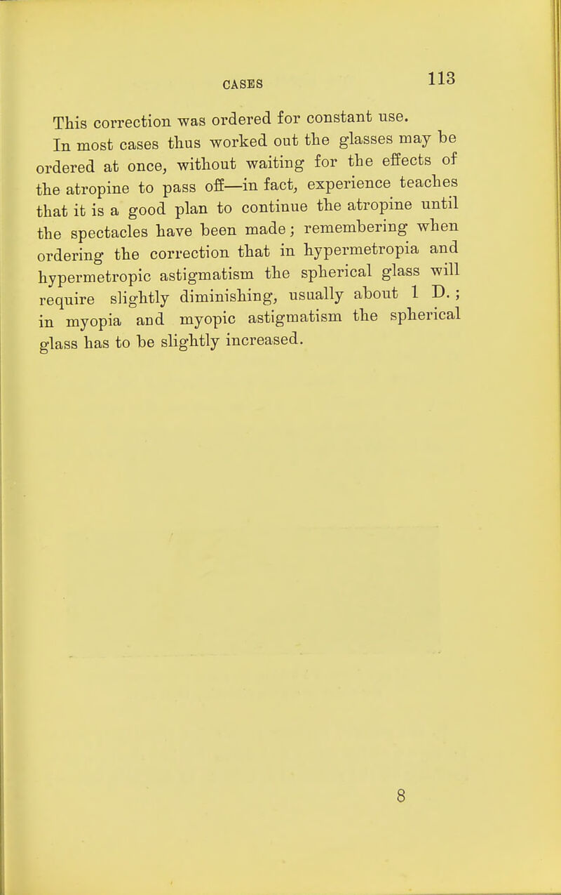 This correction was ordered for constant use. In most cases thus worked out the glasses may be ordered at once, without waiting for the effects of the atropine to pass off—in fact, experience teaches that it is a good plan to continue the atropine until the spectacles have been made; remembering when ordering the correction that in hypermetropia and hypermetropic astigmatism the spherical glass will require slightly diminishing, usually about 1 D.; in myopia and myopic astigmatism the spherical glass has to be slightly increased. 8