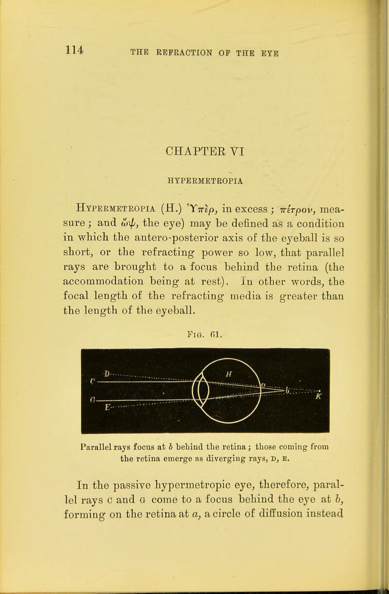 CHAPTER VI HTPERMETROPIA Htpeemetropia (H.) 'Tirlp, in excess; -rrhpov, mea- sure ; and tlie eye) may be defined as a condition in which the antero-posterior axis of the eyeball is so short, or the refracting power so low, that parallel rays are brought to a focus behind the retina (the accommodation being at rest). In other words, the focal length of the refracting media is greater than the length of the eyeball. Pig. 61. n ^ ^ 7 Parallel rays focus at i behind the retina; those coming from the retina emerge ns diverging raj's, D, E. In the passive hypermetropic eye, therefore, paral- lel rays c and a come to a focus behind the eye at h, forming on the retina at a, a circle of diffusion instead