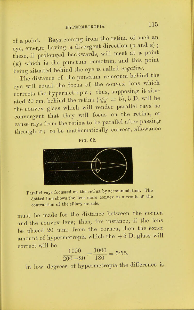 of a point. Hays coming from tlie retina of sucli an eye, emerge having a divergent direction (d and e) ; these, if prolonged backwards, will meet at a point (k) which is the punctum remotum, and this point being situated behind the eye is called negative. The distance of the punctum remotum behind the eye will equal the focus of the convex lens which corrects the hypermetropia; thus, supposing it situ- ated 20 cm. behind the retina (W = 5), 5 D. will be the convex glass which will render parallel rays so convergent that they will focus on the retina, or cause rays from the retina to be parallel after passing through it; to be mathematically correct, allowance Fig. 62, Parallel rays focussed on the retina by accommodation. The dotted line shows the lens more convex as a result of the contraction of the ciliary mnscle. must be made for the distance between the cornea and the convex lens; thus, for instance, if the lens be placed 20 mm. from the cornea, then the exact amount of hypermetropia which the +5 D. glass will correct will be _1000^ = 100^ = 5-55 200-20 180 In low degrees of hypermetropia the difference is