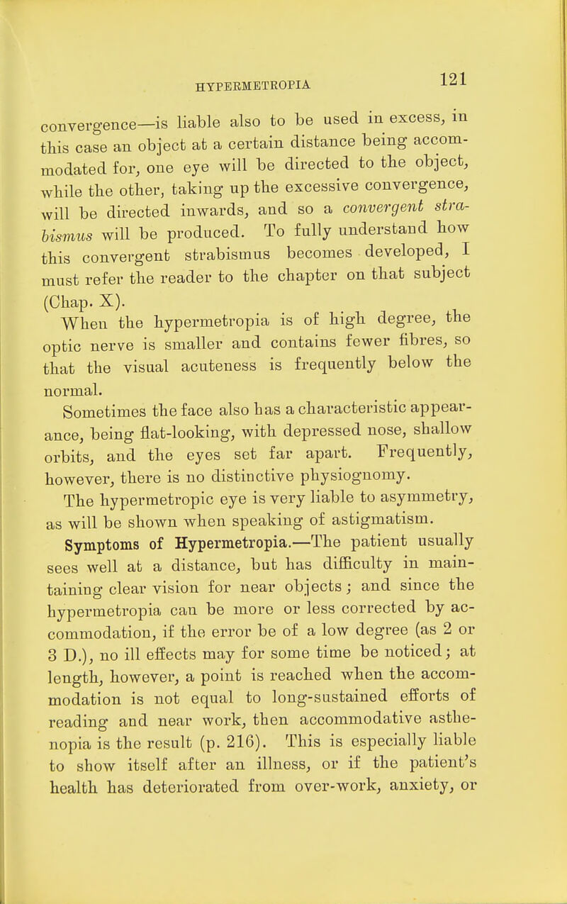 convergence—is liable also to be used in excess, in this case an object at a certain distance being accom- modated for, one eye will be directed to tbe object, wliile the other, taking up the excessive convergence, will be directed inwards, and so a convergent stra- bismus will be produced. To fully understand how this convergent strabismus becomes developed, I must refer the reader to the chapter on that subject (Chap. X). When the hypermetropia is of high degree, the optic nerve is smaller and contains fewer fibres, so that the visual acuteness is frequently below the normal. Sometimes the face also has a characteristic appear- ance, being flat-looking, with depressed nose, shallow orbits, and the eyes set far apart. Frequently, however, there is no distinctive physiognomy. The hypermetropic eye is very liable to asymmetry, as will be shown when speaking of astigmatism. Symptoms of Hypermetropia.—The patient usually sees well at a distance, but has difficulty in main- taining clear vision for near objects; and since the hypermetropia can be more or less corrected by ac- commodation, if the error be of a low degree (as 2 or 3 D.), no ill effects may for some time be noticed; at length, however, a point is reached when the accom- modation is not equal to long-sustained efforts of reading and near work, then accommodative asthe- nopia is the result (p. 216). This is especially liable to show itself after an illness, or if the patient's health has deteriorated from over-work, anxiety, or