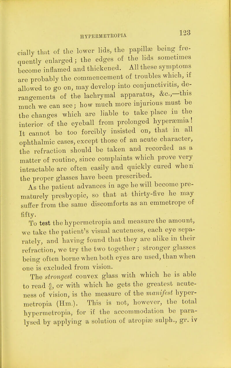 cially tlK.t of the lower lids, tlie papillae being fre- quently enlarged; tlie edges of the lids sometimes become inflamed and thickened. All these symptoms are probably the commencement of troubles which, if allowed to go on, may develop into conjunctivitis, de- rangements of the lachrymal apparatus, &c.,—this much we can see; how much more injurious must be the changes which are liable to take place m the interior of the eyeball from prolonged hyper£emia! It cannot be too forcibly insisted on, that m all ophthalmic cases, except those of an acute character, the refraction should be taken and recorded as a matter of routine, since complaints which prove very intractable are often easily and quickly cured when the proper glasses have been prescribed. As the patient advances in age he will become pre- maturely presbyopic, so that at thirty-five he may suffer from the same discomforts as an emmetrope of fifty. To test thehypermetropia and measure the amount, we take the patient's visual acuteness, each eye sepa- rately, aud having found that they are alike in their refraction, we try the two together ; stronger glasses being often borne when both eyes are used, than when one is excluded from vision. The strongest convex glass with which he is able to read -f, or with which he gets the greatest acute- ness of vision, is the measure of the manifest hyper- metropia (Hm.). This is not, however, the total hypermetropia, for if the accommodation be para- lysed by applying a solution of atropisB sulph., gr. iv