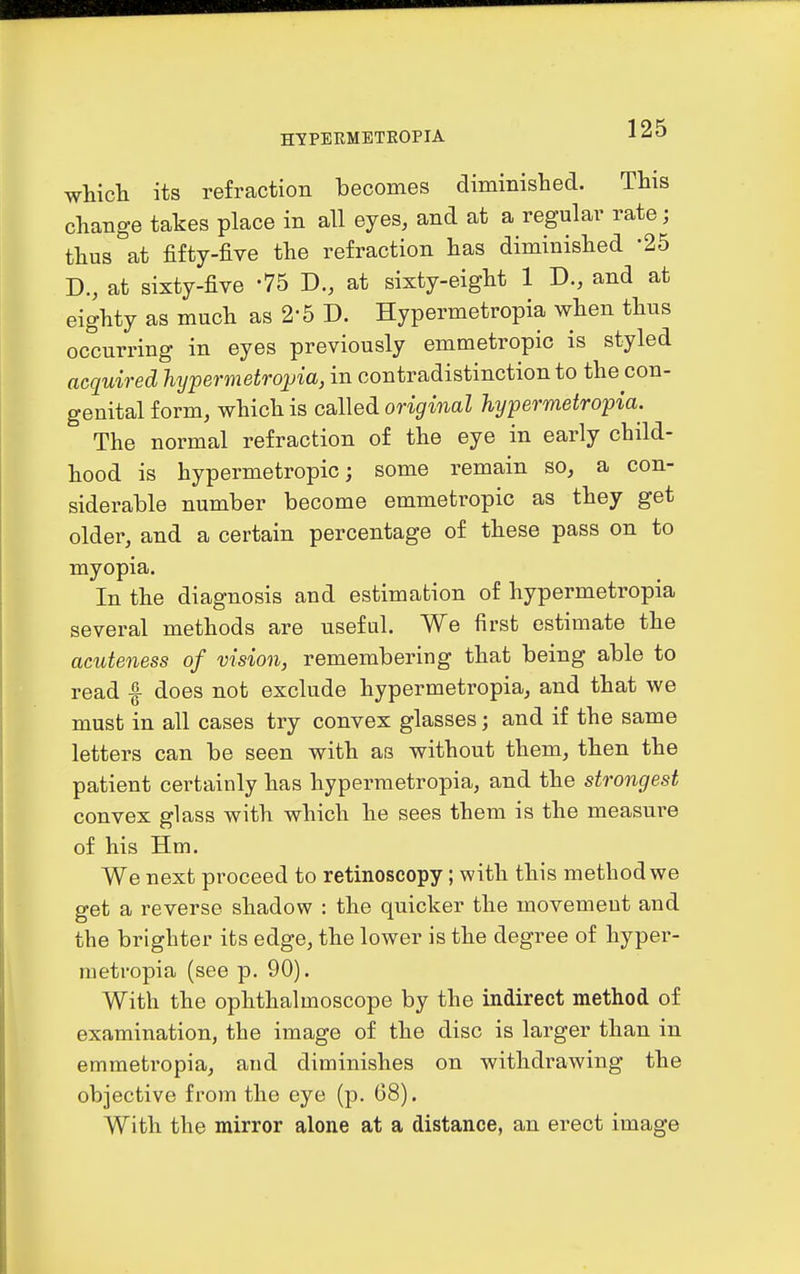 whicli its refraction becomes diminished. This change takes place in all eyes, and at a regular rate; thus at fifty-five the refraction has diminished 25 B., at sixty-five -75 B., at sixty-eight 1 D., and at eighty as much as 2-5 D. Hypermetropia when thus occurring in eyes previously emmetropic is styled acquired hypermetropia, in contradistinction to the con- genital form, which is called original hypermetropia. The normal refraction of the eye in early child- hood is hypermetropic; some remain so, a con- siderable number become emmetropic as they get older, and a certain percentage of these pass on to myopia. In the diagnosis and estimation of hypermetropia several methods are useful. We first estimate the acuteness of vision, remembering that being able to read f does not exclude hypermetropia, and that we must in all cases try convex glasses; and if the same letters can be seen with as without them, then the patient certainly has hypermetropia, and the strongest convex glass with which he sees them is the measure of his Hm. We next proceed to retinoscopy; with this method we get a reverse shadow : the quicker the movement and the brighter its edge, the lower is the degree of hyper- metropia (see p. 90). With the ophthalmoscope by the indirect method of examination, the image of the disc is larger than in emmetropia, and diminishes on withdrawing the objective from the eye (p. 68). With the mirror alone at a distance, an erect image