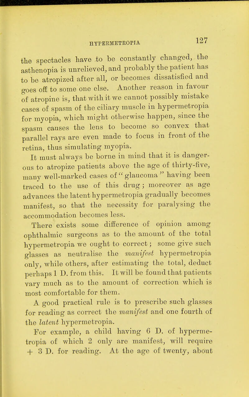 tlie spectacles have -to be constantly changed, tlie asthenopia is unrelieved, and probably the patient has to be atropized after all, or becomes dissatisfied and goes off to some one else. Another reason in favour of atropine is, that with it we cannot possibly mistake cases of spasm of the ciliary muscle in hypermetropia for myopia, which might otherwise happen, since the spasm causes the lens to become so convex that parallel rays are even made to focus in front of the retina, thus simulating myopia. It must always be borne in mind that it is danger- ous to atropize patients above the age of thirty-five, mauy well-marked cases of  glaucoma  having been traced to the use of this drug; moreover as age advances the latent hypermetropia gradually becomes manifest, so that the necessity for paralysing the accommodation becomes less. There exists some difference of opinion among ophthalmic surgeons as to the amount of the total hypermetropia we ought to correct; some give such glasses as neutralise the manifest hypermetropia only, while others, after estimating the total, deduct perhaps 1 D. from this. It will be found that patients vary much as to the amount of correction Avhich is most comfortable for them. A good practical rule is to prescribe such glasses for reading as correct the manifest and one fourth of the latent hypermetropia. For example, a child having 6 D. of hyperme- tropia of which 2 only are manifest, will require + 3 D. for reading. At the age of twenty, about