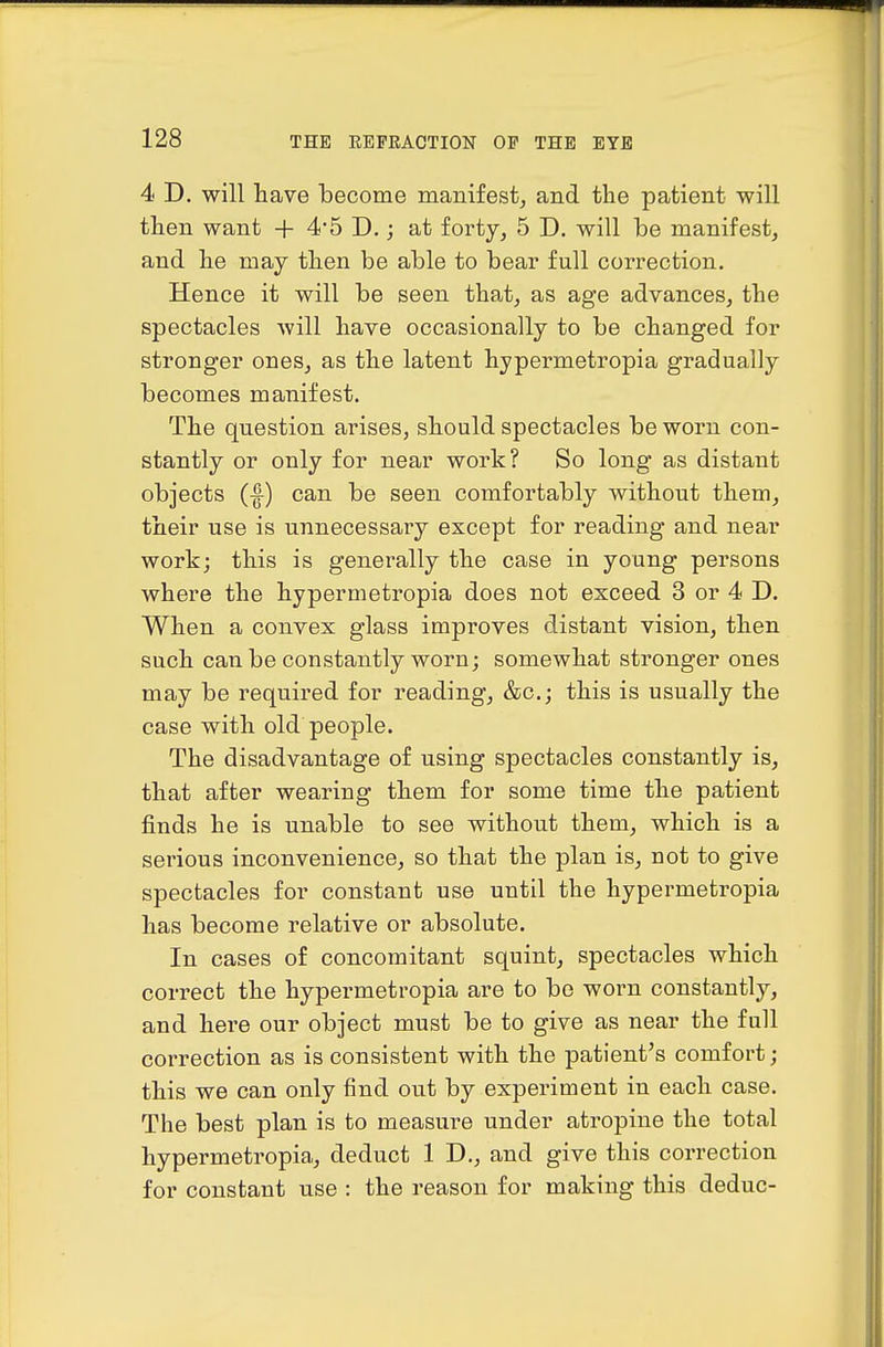 4 D. will have become manifest^ and the patient will then want + 4*5 D.; at forty, 5 D. will be manifest, and he may then be able to bear full correction. Hence it will be seen that, as age advances, the spectacles will have occasionally to be changed for stronger ones, as the latent hypermetropia gradually becomes manifest. The question arises, should spectacles be worn con- stantly or only for near work? So long as distant objects (I) can be seen comfortably without them, their use is unnecessary except for reading and near work; this is generally the case in young persons where the hypermetropia does not exceed 3 or 4 D. When a convex glass improves distant vision, then such can be constantly worn; somewhat stronger ones may be required for reading, &c.j this is usually the case with old people. The disadvantage of using spectacles constantly is, that after wearing them for some time the patient finds he is unable to see without them, which is a serious inconvenience, so that the plan is, not to give spectacles for constant use until the hypermetropia has become relative or absolute. In cases of concomitant squint, spectacles which correct the hypermetropia are to be worn constantly, and here our object must be to give as near the full correction as is consistent with the patient's comfort; this we can only find out by experiment in each case. The best plan is to measure under atropine the total hypermetropia, deduct ID., and give this correction for constant use : the reason for making this deduc-