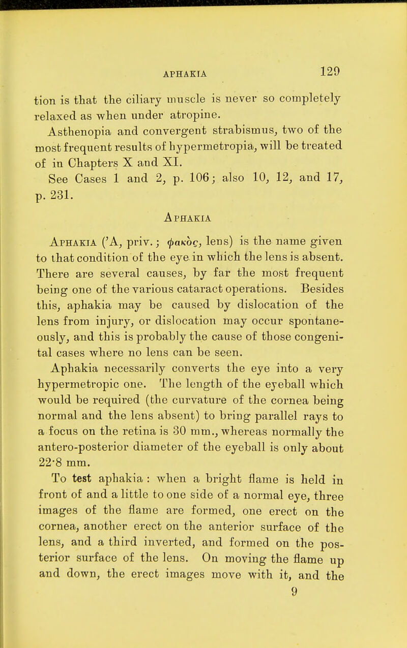 APHAKIA tion is that the ciliary muscle is never so completely relaxed as when under atropine. Asthenopia and convergent strabismus, two of the most frequent results of hypermetropia, will be treated of in Chapters X and XI. See Cases 1 and 2, p. 106; also 10, 12, and 17, p. 231. Aphakia Aphakia ('A, priv.; (jjaKog, lens) is the name given to that condition of the eye in which the lens is absent. There are several causes, by far the most frequent being one of the various cataract operations. Besides this, aphakia may be caused by dislocation of the lens from injury, or dislocation may occur spontane- ously, and this is probably the cause of those congeni- tal cases where no lens can be seen. Aphakia necessarily converts the eye into a very hypermetropic one. The length of the eyeball which would be required (the curvature of the cornea being normal and the lens absent) to bring parallel rays to a focus on the retina is 30 mm., whereas normally the antero-posterior diameter of the eyeball is only about 22-8 mm. To test aphakia : when a bright flame is held in front of and a little to one side of a normal eye, three images of the flame are formed, one erect on the cornea, another erect on the anterior surface of the lens, and a third inverted, and formed on the pos- terior surface of the lens. On moving the flame up and down, the erect images move with it, and the 9
