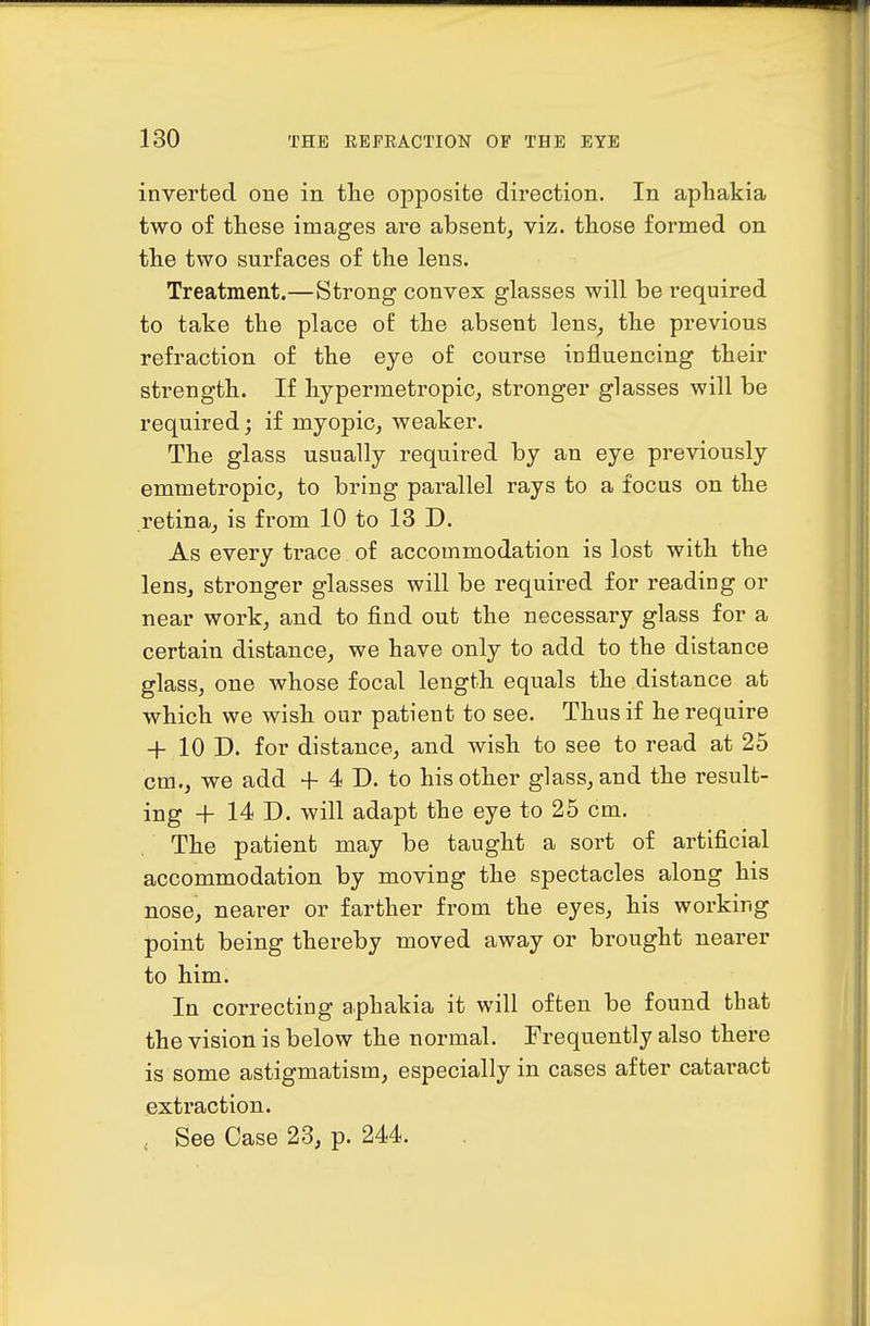 inverted one in the opposite direction. In aphakia two of these images are absent, viz. those formed on the two surfaces of the lens. Treatment.—Strong convex glasses will be required to take the place of the absent lens, the previous refraction of the eye of course influencing their strength. If hypermetropic, stronger glasses will be required; if myopic, weaker. The glass usually required by an eye previously emmetropic, to bring parallel rays to a focus on the retina, is from 10 to 13 D. As every trace of accommodation is lost with the lens, stronger glasses will be required for reading or near work, and to find out the necessary glass for a certain distance, we have only to add to the distance glass, one whose focal length equals the distance at which we wish our patient to see. Thus if he require 4- 10 D. for distance, and wish to see to read at 25 cm., we add + 4 D. to his other glass, and the result- ing + 14 D. will adapt the eye to 25 cm. The patient may be taught a sort of artificial accommodation by moving the spectacles along his nose, nearer or farther from the eyes, his working point being thereby moved away or brought nearer to him. In correcting aphakia it will often be found that the vision is below the normal. Frequently also there is some astigmatism, especially in cases after cataract extraction. , See Case 23, p. 244.