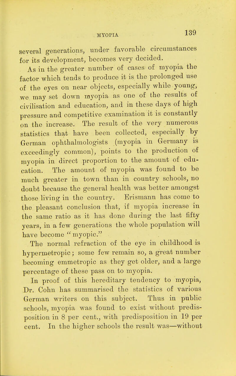 several generations, under favorable circumstances for its development, becomes very decided. As in tlie greater number of cases of myopia the factor wliich tends to produce it is tbe prolonged use of the eyes on near objects, especially while young, we may set down myopia as one of the results of civilisation and education, and in these days of high pressure and competitive examination it is constantly on the increase. The result of the very numerous statistics that have been collected, especially by German ophthalmologists (myopia in Germany is exceedingly common), points to the production of myopia in direct proportion to the amount of edu- cation. The amount oE myopia was found to be much greater in town than in country schools, no doubt because the general health was better amongst those living in the country. Erismann has come to tlie pleasant conclusion that, if myopia increase in the same ratio as it has done during the last fifty years, in a few generations the whole population will have become  myopic. The normal refraction of the eye in childhood is hypermetropic; some few remain so, a great number becoming emmetropic as they get older, and a large percentage of these pass on to myopia. In proof of this hereditary tendency to myopia, Dr. Cohn has summarised the statistics of various German writers on this subject. Thus in public schools, myopia was found to exist without predis- position in 8 per cent., with predisposition in 19 per cent. In the higher schools the result was—without
