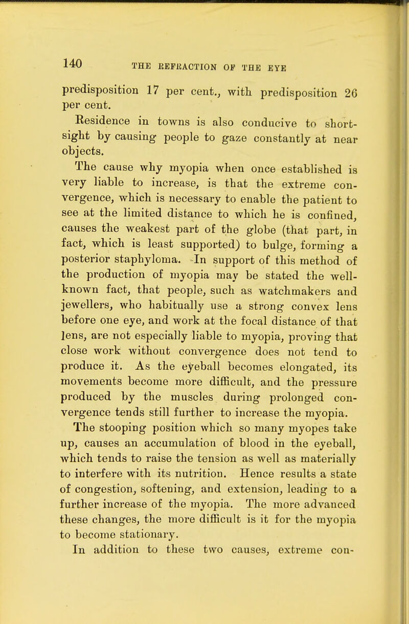predisposition 17 per cent., with predisposition 26 per cent. Eesidence in towns is also conducive to short- sight by causing people to gaze constantly at near objects. The cause why myopia when once established is very liable to increase, is that the extreme con- vergence, which is necessary to enable the patient to see at the limited distance to which he is confined, causes the weakest part of the globe (that part, in fact, which is least supported) to bulge, forming a posterior staphyloma. In support of this method of the production of myopia may be stated the well- known fact, that people, such as watchmakers and jewellers, who habitually use a strong convex lens before one eye, and work at the focal distance of that lens, are not especially liable to myopia, proving that close work without convergence does not tend to produce it. As the eyeball becomes elongated, its movements become more difficult, and the pressure produced by the muscles during prolonged con- vergence tends still further to increase the myopia. The stooping position which so many myopes take up, causes an accumulation of blood in the eyeball, which tends to raise the tension as well as materially to interfere with its nutrition. Hence results a state of congestion, softening, and extension, leading to a further increase of the myopia. The more advanced these changes, the more difficult is it for the myopia to become stationary. In addition to these two causes, extreme con-