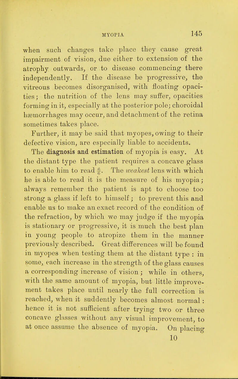 ■wheii such clianges take place tliey cause great impairment of vision^ due either to extension of the atrophy outwards^ or to disease commencing- there independently. If the disease be progressive^ the vitreous becomes disorganised^ with floating opaci- ties; the nutrition of the lens may suffer, opacities forming in it, especially at the posterior pole; choroidal haemorrhages may occur, and detachment of the retina sometimes takes place. Further, it may be said that myopes, owing to their defective vision, are especially liable to accidents. The diagnosis and estimation of myopia is easy. At the distant type the patient requires a concave glass to enable him to read |-. The weakest lens with which he is able to read it is the measui-e of his myopia; always remember the patient is apt to choose too strong a glass if left to himself; to prevent this and enable us to make an exact record of the condition of the refraction, by which wo may judge if the myopia is stationary or progressive, it is much the best plan in young people to atropize them in the manner previously described. Great differences will be found in myopes when testing them at the distant type : in some, each increase in the strength of the glass causes a corresponding increase of vision ; while in others, with the same amount of myopia, but little improve- ment takes place until nearly the full correction is reached, when it suddently becomes almost normal: hence it is not sufficient after trying two or three concave gLisses without any visual improvement, to at once assume the absence of myopia. On placing 10