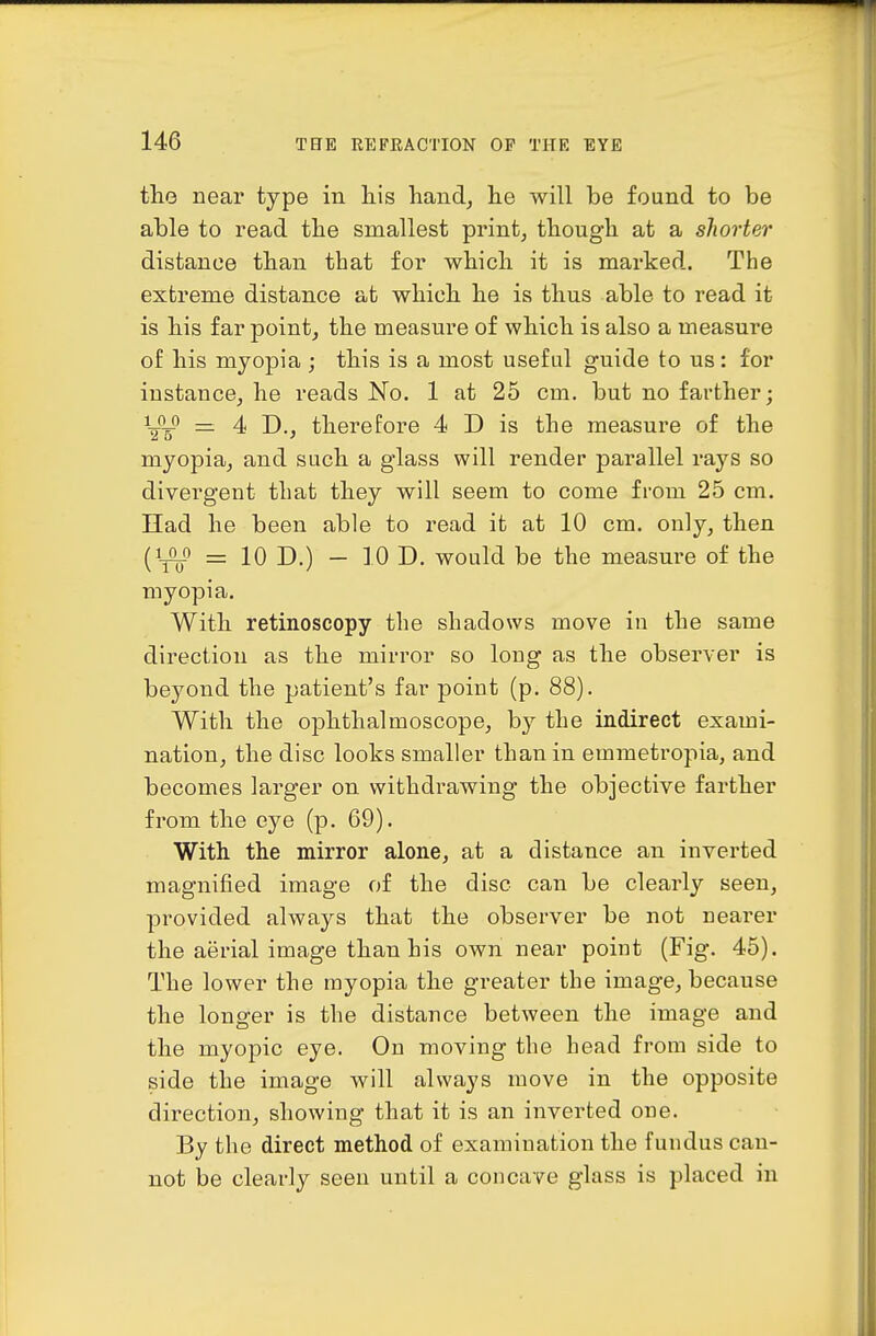 the near type in liis hand, he will be found to be able to read the smallest print, though at a shorter distance than that for which it is marked. The extreme distance at which he is thus able to read it is his far point, the measure of which is also a measure of his myopia ; this is a most useful guide to us: for instance, he reads No. 1 at 25 cm. but no farther; UH^ = 4 D., therefore 4 D is the measure of the myopia, and such a glass will render parallel rays so divergent that they will seem to come from 25 cm. Had he been able to read it at 10 cm. only, then (1^0 = 10 D.) - 10 D. would be the measure of the myopia. With retinoscopy the shadows move in the same direction as the mirror so long as the observer is beyond the patient's far point (p. 88). With the ophthalmoscope, by the indirect exami- nation, the disc looks smaller than in emmetropia, and becomes larger on withdrawing the objective farther from the eye (p. 69). With the mirror alone, at a distance an inverted magnified image of the disc can be clearly seen, provided always that the observer be not nearer the aerial image than his own near point (Fig. 45). The lower the myopia the greater the image, because the longer is the distance between the image and the myopic eye. On moving the head from side to side the image will always move in the opposite direction, showing that it is an inverted one. By the direct method of examination the fundus can- not be clearly seen until a concave glass is placed in
