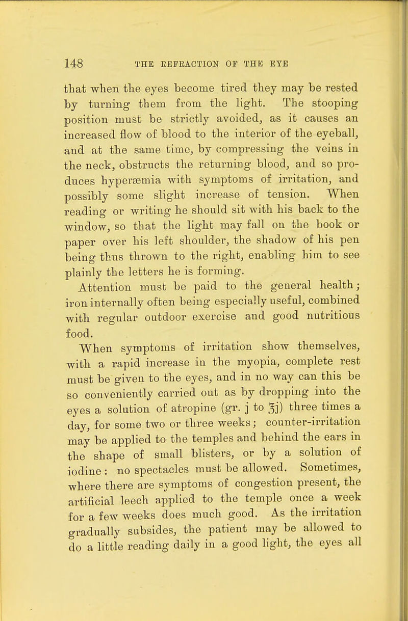 that when the eyes become tired they may be rested by turning them from the light. The stooping position must be strictly avoided, as it causes an increased flow of blood to the interior of the eyeball, and at the same time, by compressing the veins in the neck, obstructs the returning blood, and so pro- duces hyper£emia with symptoms of irritation, and possibly some slight increase of tension. When reading or writing he should sit with his back to the window, so that the light may fall on the book or paper over his left shouldei', the shadow of his pen being thus thrown to the right, enabling him to see plainly the letters he is forming. Attention must be paid to the general health; iron internally often being especially useful, combined with regular outdoor exercise and good nutritious food. When symptoms of irritation show themselves, with a rapid increase in the myopia, complete rest must be given to the eyes, and in no way can this be so conveniently carried out as by dropping into the eyes a solution of atropine (gr. ] to 5j) three times a day, for some two or three weeks; counter-irritation may be applied to the temples and behind the ears in the shape of small blisters, or by a solution of iodine : no spectacles must be allowed. Sometimes, where there are symptoms of congestion present, the artificial leech applied to the temple once a week for a few weeks does much good. As the irritation gradually subsides, the patient may be allowed to do a little reading daily in a good light, the eyes all