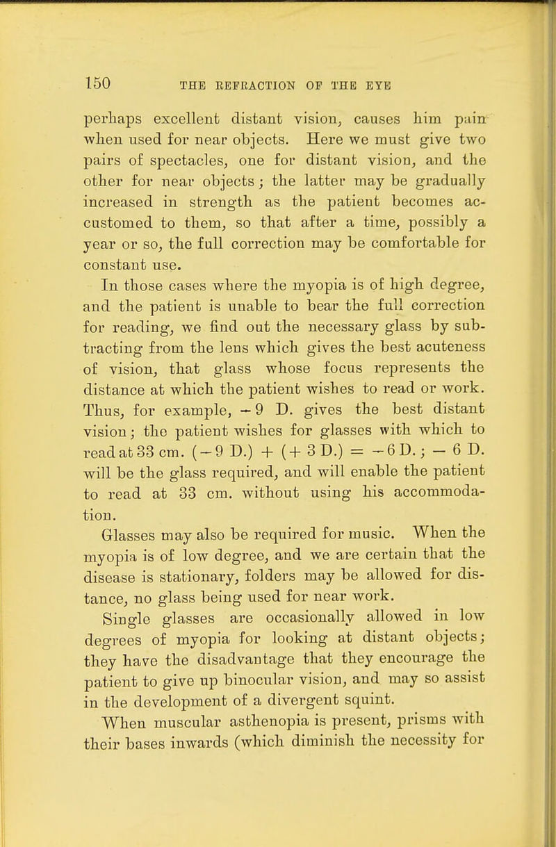 perhaps excellent distant vision, causes iiini pain wlien used for near objects. Here we must give two pairs of spectacles, one for distant vision, and the other for near objects; the latter may be gradually increased in strength as the patient becomes ac- customed to them, so that after a time, possibly a year or so, the full correction may be comfortable for constant use. In those cases where the myopia is of high degree, and the patient is unable to bear the full correction for reading, we find out the necessary glass by sub- tracting from the lens which gives the best acuteness of vision, that glass whose focus represents the distance at which the patient wishes to read or work. Thus, for example, — 9 D. gives the best distant vision; the patient wishes for glasses with which to readatSScm. (-9 D.) + (+ 3D.) = -6D.; - 6 D. ■will be the glass required, and will enable the patient to read at 33 cm. without using his accommoda- tion. Glasses may also be required for music. When the myopia is of low degree, and we are certain that the disease is stationary, folders may be allowed for dis- tance^ no glass being used for near work. Single glasses are occasionally allowed in low degrees of myopia for looking at distant objects; they have the disadvantage that they encourage the patient to give up binocular vision, and may so assist in the development of a divergent squint. When muscular asthenopia is present, prisms with their bases inwards (which diminish the necessity for