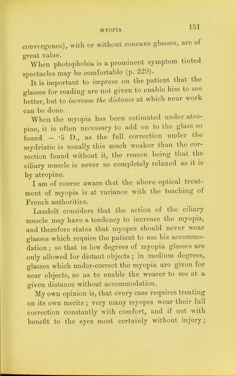 convergence), witli or without concave glasses, are of great value. When photophobia is a prominent symptom tinted spectacles may be comfortable (p. 229). It is important to impress on the patient that the glasses for reading are not given to enable him to see better, but to increase the distance at which near work can be done. When the myopia has been estimated under atro- pine, it is often necessary to add on to the glass so found - -5 D., as the full correction nnder the mydriatic is usually this much weaker than the cor- rection found without it, the reason being that the ciliary muscle is never so completely relaxed as it is by atropine. I am of course aware that the above optical treat- ment of myopia is at variance with the teaching of French authorities. Landolt considers that the action of the ciliary muscle may have a tendency to increase the myopia, and therefore states that myopes should never wear glasses which require the patient to use his accommo- dation ; so that in low degrees of myopia glasses are only allowed for distant objects ; in medium degrees, glasses which under-correct the myopia arc given for near objects, so as to enable the wearer to see at a given distance without accommodation. My own opinion is, that every case requires treating on its own merits ; very many myopes wear their full correction constantly with comfort, and if not with benefit to the eyes most certainly without injury;