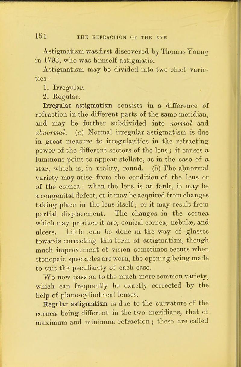 Astigmatism was first discovererl by Thomas Young in 1793, who was himself astigmatic. Astigmatism may be divided into two chief varie- ties : 1. Irregular. 2. Regular. Irregular astigmatism consists in a difference of refraction in the different parts of the same meridian, and may be further subdivided into normal and abnormal, {a) Normal irregular astigmatism is due in great measure to irregularities in the refracting power of the different sectors of the lens; it causes a luminous point to appear stellate, as in the case of a star, which is, in reality, round, (h) The abnormal variety may arise from the condition of the lens or of the cornea : when the lens is at fault, it may be a congenital defect, or it may be acquired from changes taking place in the lens itself; or it may result from partial displacement. The changes in the cornea which may produce it are, conical cornea, nebulte, and ulcers. Little can be done in the way of glasses towards correcting this form of astigmatism, though much improvement of vision sometimes occurs when stenopaic spectacles are worn, the opening being made to suit the peculiarity of each case. We now pass on to the much more common variety, which can frequently be exactly corrected by the help of piano-cylindrical lenses. Regular astigmatism is due to the curvature of the cornea being different in the two meridians, that of maximum and minimum refraction; these are called