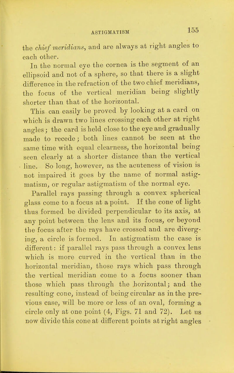 the chief meridians, and are always at right angles to each other. In the normal eye the cornea is the segment of an ellipsoid and not of a sphere, so that there is a slight difference in the refraction of the two chief meridians, the focus of the vertical meridian being slightly shorter than that of the horizontal. This can easily be proved by looking at a card on which is drawn two lines crossing each other at right angles; the card is held close to the eye and gradually made to recede; both lines cannot be seen at the same time with equal clearness, the horizontal being seen clearly at a shorter distance than the vertical line. So long, however, as the acuteness of vision is not impaired it goes by the name of normal astig- matism, or regular astigmatism of the normal eye. Parallel rays passing through a convex spherical glass come to a focus at a point. If the cone of light thus formed be divided perpendicular to its axis, at any point between the lens and its focus, or beyond the focus after the rays have crossed and are diverg- ing, a circle is formed. In astigmatism the case is different: if parallel rays pass through a convex lens which is more curved in the vertical than in the horizontal meridian, those rays which pass through the vertical meridian come to a focus sooner than those which pass through the horizontal; and the resulting cone, instead of being circular as in the pre- vious case, will be more or less of an oval, forming a circle only at one point (4, Figs. 71 and 72). Let us now divide this cone at different points at right angles