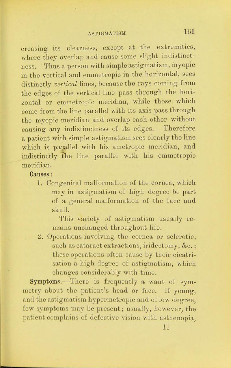 creasing its clearness, except at tlie extremities, where they overlap and cause some slight indistinct- ness. Thus a person with simple astigmatism, myopic in the vertical and emmetropic in the horizontal, sees distinctly vertical lines, because the rays coming from the edges of the vertical line pass through the hori- zontal or emmetropic meridian, while those which come from the Hue parallel with its axis pass through the myopic meridian and overlap each other without causing any indistinctness of its edges. Therefore a patient with simple astigmatism sees clearly the line which is pamllel with his ametropic meridian, and indistinctly the line parallel with his emmetropic meridian. Causes: 1. Congenital malformation of the cornea, which may in astigmatism of high degree be part of a general malformation of the face and skull. This variety of astigmatism usually re- mains unchanged throughout life. 2. Operations involving the cornea or sclerotic, such as cataract extractions, iridectomy, &c.; these operations often cause by their cicatri- sation a high degree of astigmatism, which changes considerably with time. Symptoms.—There is frequently a want of sym- metry about the patient's head or face. If young, and the astigmatism hypermetropic and of low degree, few symptoms may be present; usually, however, the patient complains of defective vision with asthenopia, li