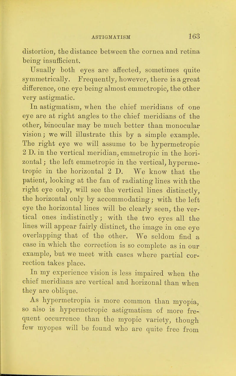 distortion, the distance between tlie cornea and retina being insufficient. Usually both eyes are affected, sometimes quite symmetrically. Frequently, however, there is a great difference, one eye being almost emmetropic, the other very astigmatic. In astigmatism, when the chief meridians of one eye are at right angles to the chief meridians of the other, binocular may be much better than monocular vision; we will illustrate this by a simple example. The right eye we will assume to be hypermetropic 2 D. in the vertical meridian, emmetropic in the hori- zontal ; the left emmetropic in the vertical, hyperme- tropic in the horizontal 2 D. We know that the patient, looking at the fan of radiating lines with the right eye only, will see the vertical lines distinctly, the horizontal only by accommodating; with the left eye the horizontal lines will be clearly seen, the ver- tical ones indistinctly; with the two eyes all the lines will appear fairly distinct, the image in one eye overlapping that of the other. We seldom find a case in which the correction is so complete as in our example, but we meet with cases where partial cor- rection takes place. In my experience vision is less impaired when the chief meridians are vertical and horizonal than when they are oblique. As hypermetropia is more common than myopia, so also is hypermetropic astigmatism of more fre- quent occurrence than the myopic variety, though few myopes will be found who are quite free from